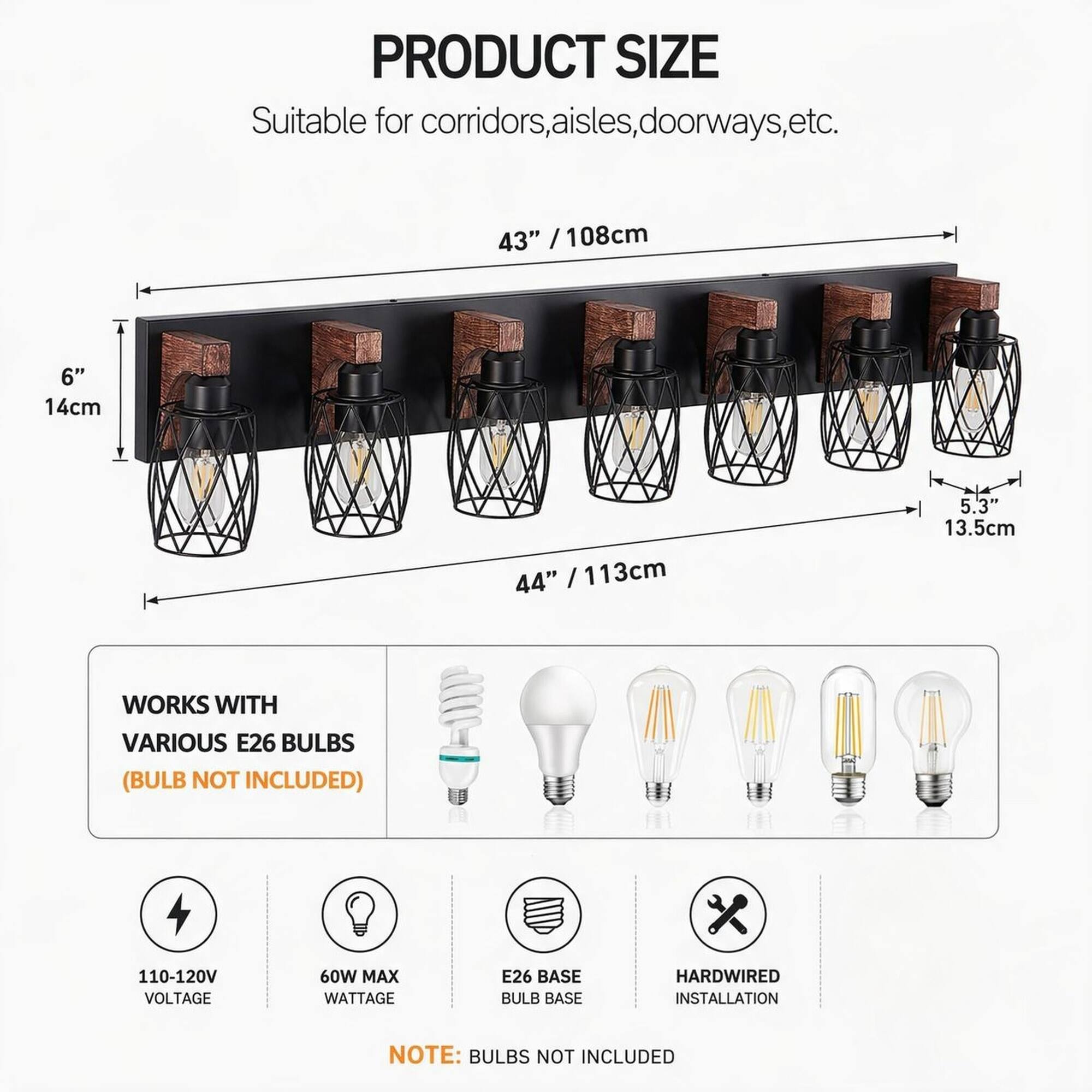 PRODUCT SIZE  
Suitable for corridors, aisles, doorways, etc.  
43" / 108cm  
6" / 14cm  
44" / 113cm  
5.3" / 13.5cm  

WORKS WITH VARIOUS E26 BULBS (BULB NOT INCLUDED)  
110-120V VOLTAGE  
60W MAX WATTAGE  
E26 BASE BULB BASE  
HARDWIRED INSTALLATION  

NOTE: BULBS NOT INCLUDED