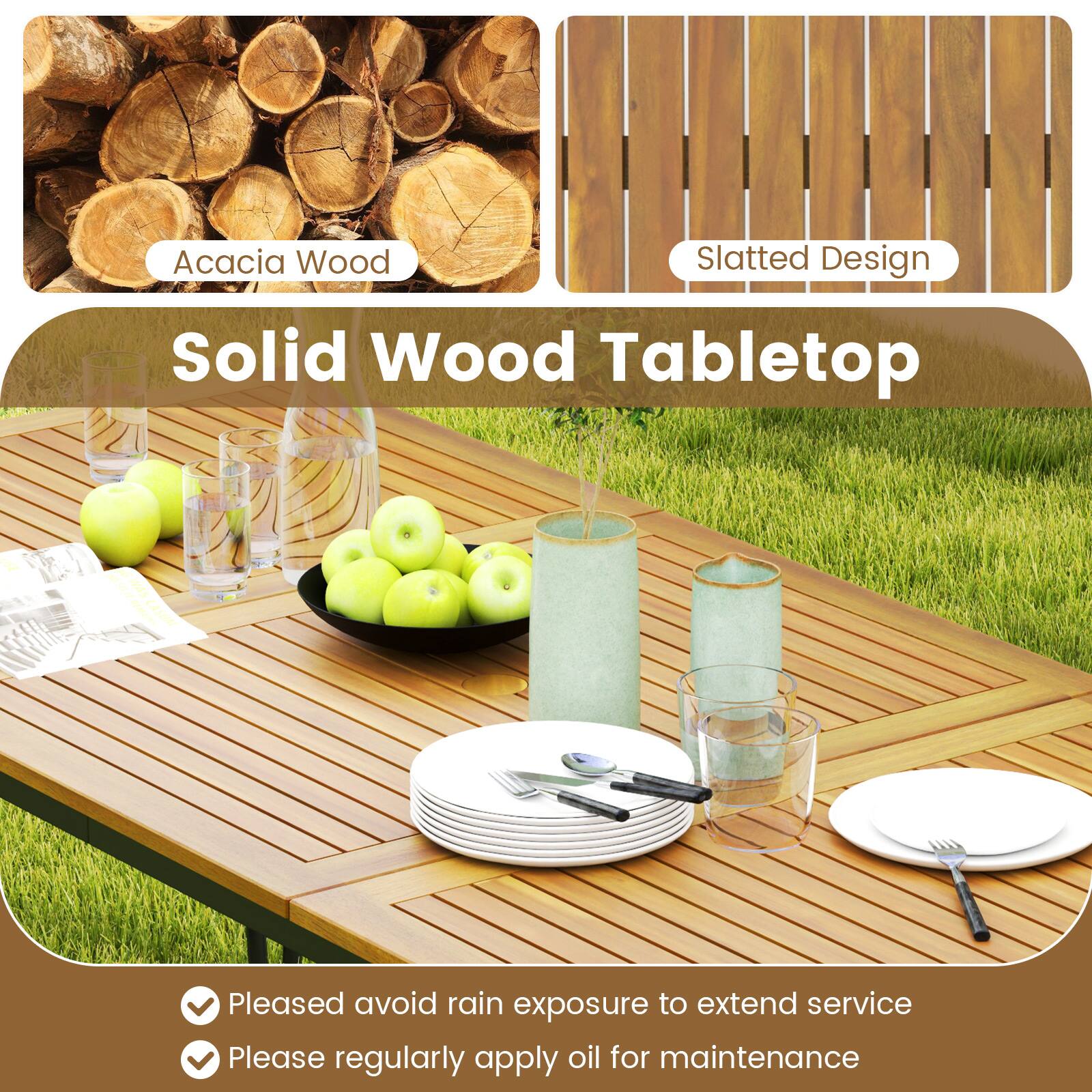 Acacia Wood  
Slatted Design  

Solid Wood Tabletop  

- Please avoid rain exposure to extend service  
- Please regularly apply oil for maintenance