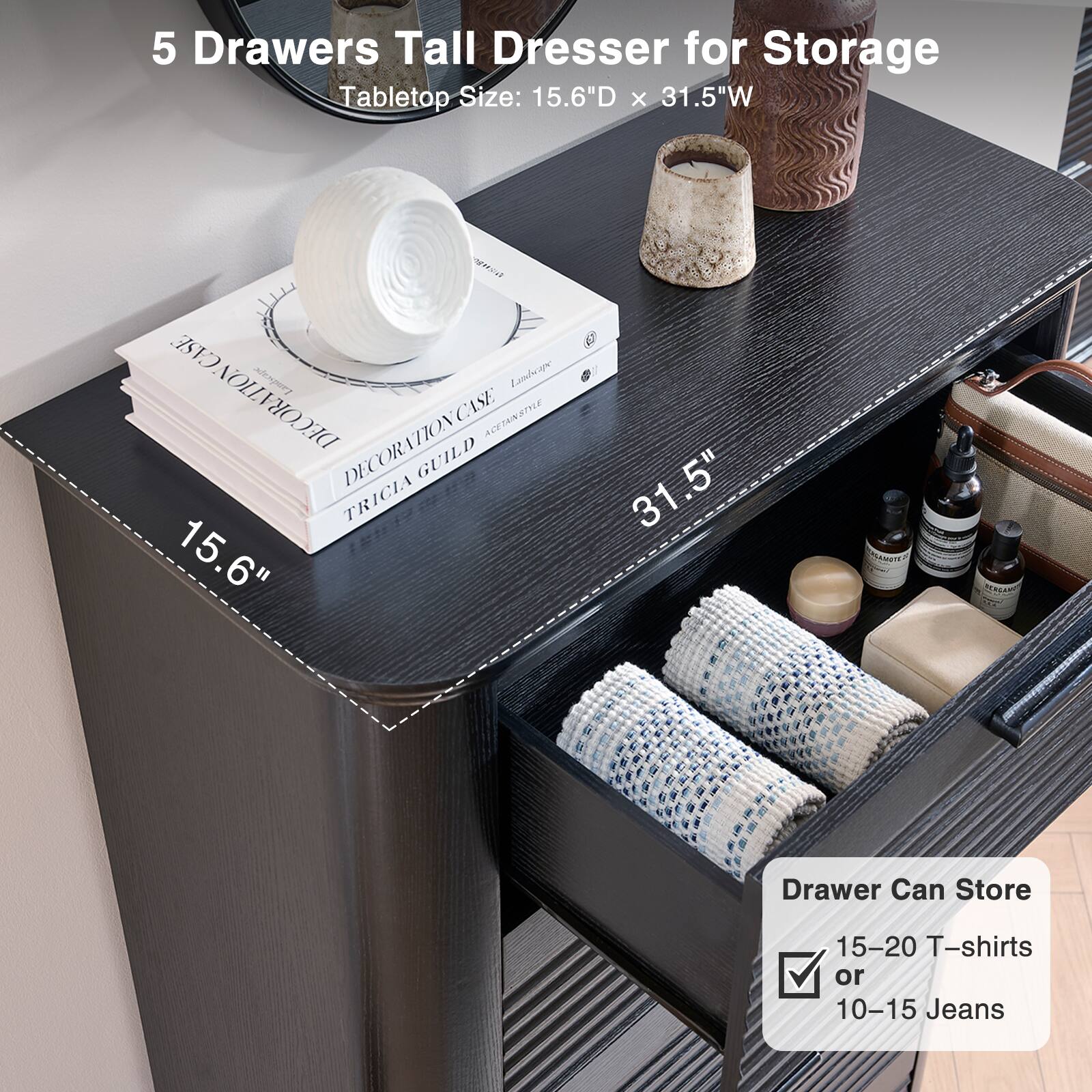 5 Drawers Tall Dresser for Storage  
Tabletop Size: 15.6"D x 31.5"W  

Drawer Can Store  
15-20 T-shirts or 10-15 Jeans
