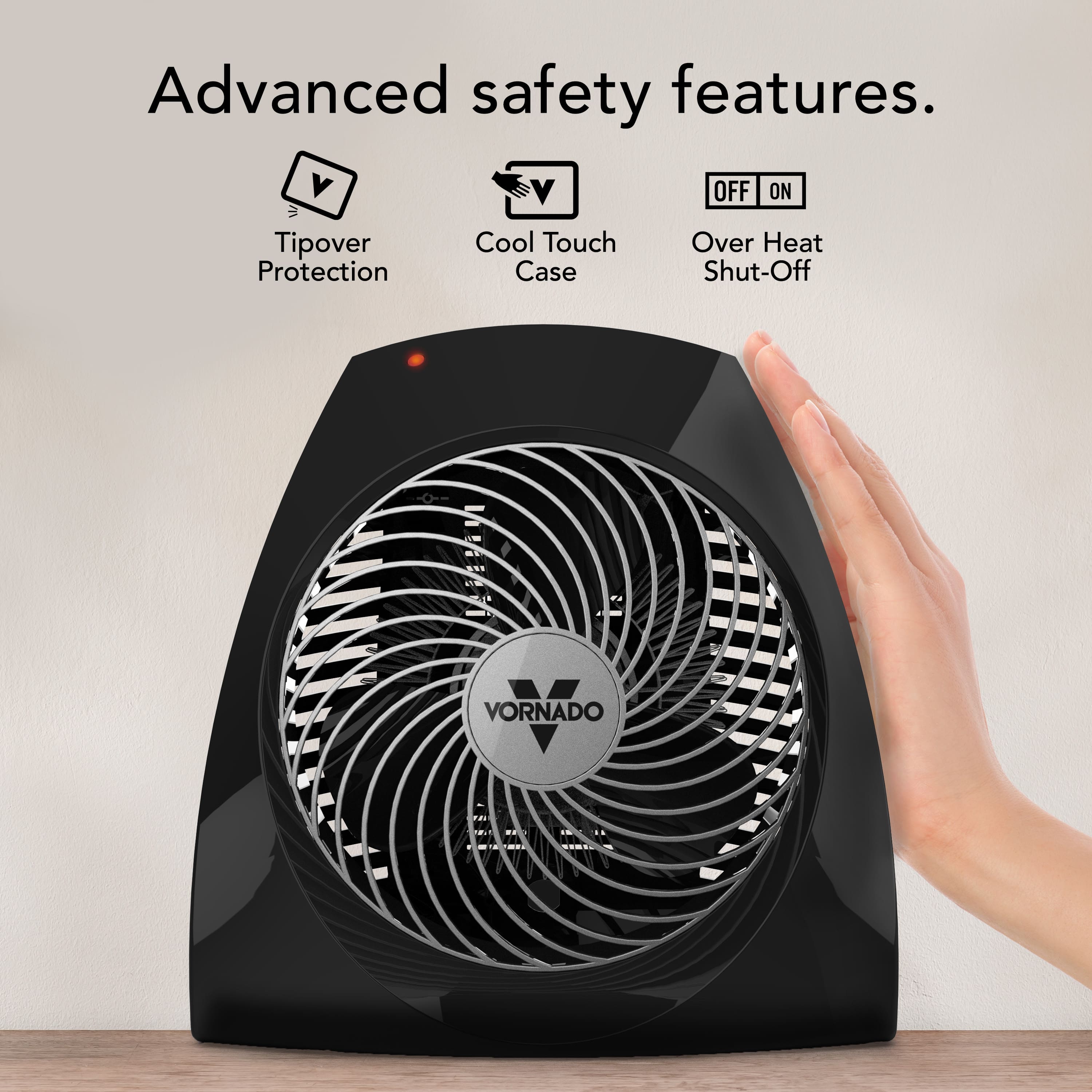 Advanced safety features.
- Tipover Protection
- Cool Touch Case
- Over Heat Shut-Off
VORNADO
