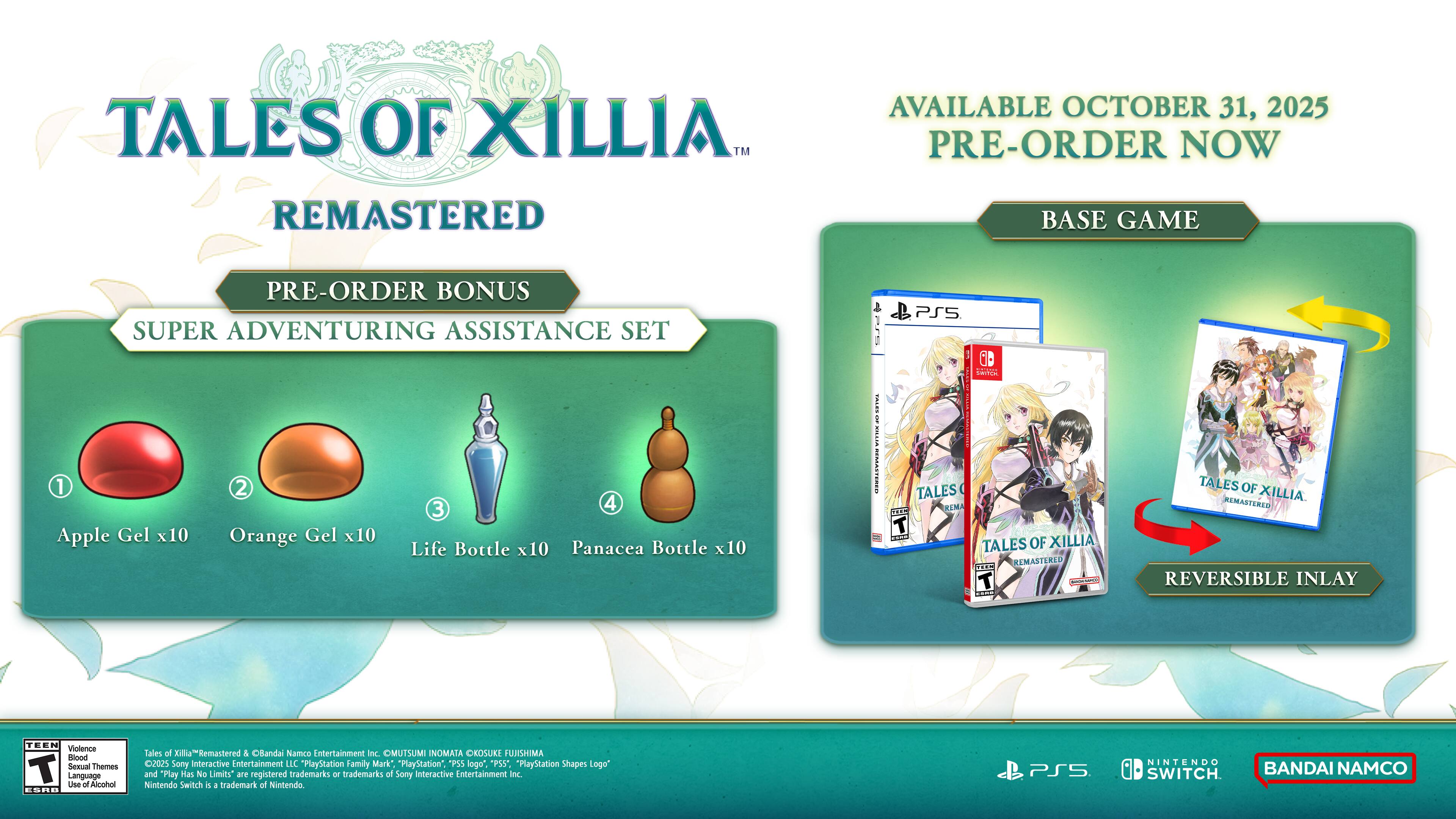**Tales of Xillia™ Remastered**

**Available October 31, 2025**

**Pre-order now**

**Pre-order Bonus: Super Adventuring Assistance Set**

1. Apple Gel x10  
2. Orange Gel x10  
3. Life Bottle x10  
4. Panacea Bottle x10  

**Base Game**

- Tales of Xillia Remastered  
- Reversible Inlay  

**Tales of Xillia™ Remastered**  
*Bandai Namco Entertainment Inc.*  
*OMUTSUMI INOMATA OROSUKE FUJISHIMA*  
*2025*  
*Sony Interactive Entertainment LLC*  
*PlayStation Family Mark*, *PlayStation*, *PS4*, *PS4 Pro*, *PlayStation Shapes Logo*, and *Play Mas No Limits* are registered trademarks or trademarks of Sony Interactive Entertainment Inc.  
*Nintendo Switch* trademark of Nintendo.  
*PSS* trademark of Sony Interactive Entertainment Inc.  
*Bandai Namco*  

**PlayStation 4**  
**Nintendo Switch**  
**Bandai Namco**