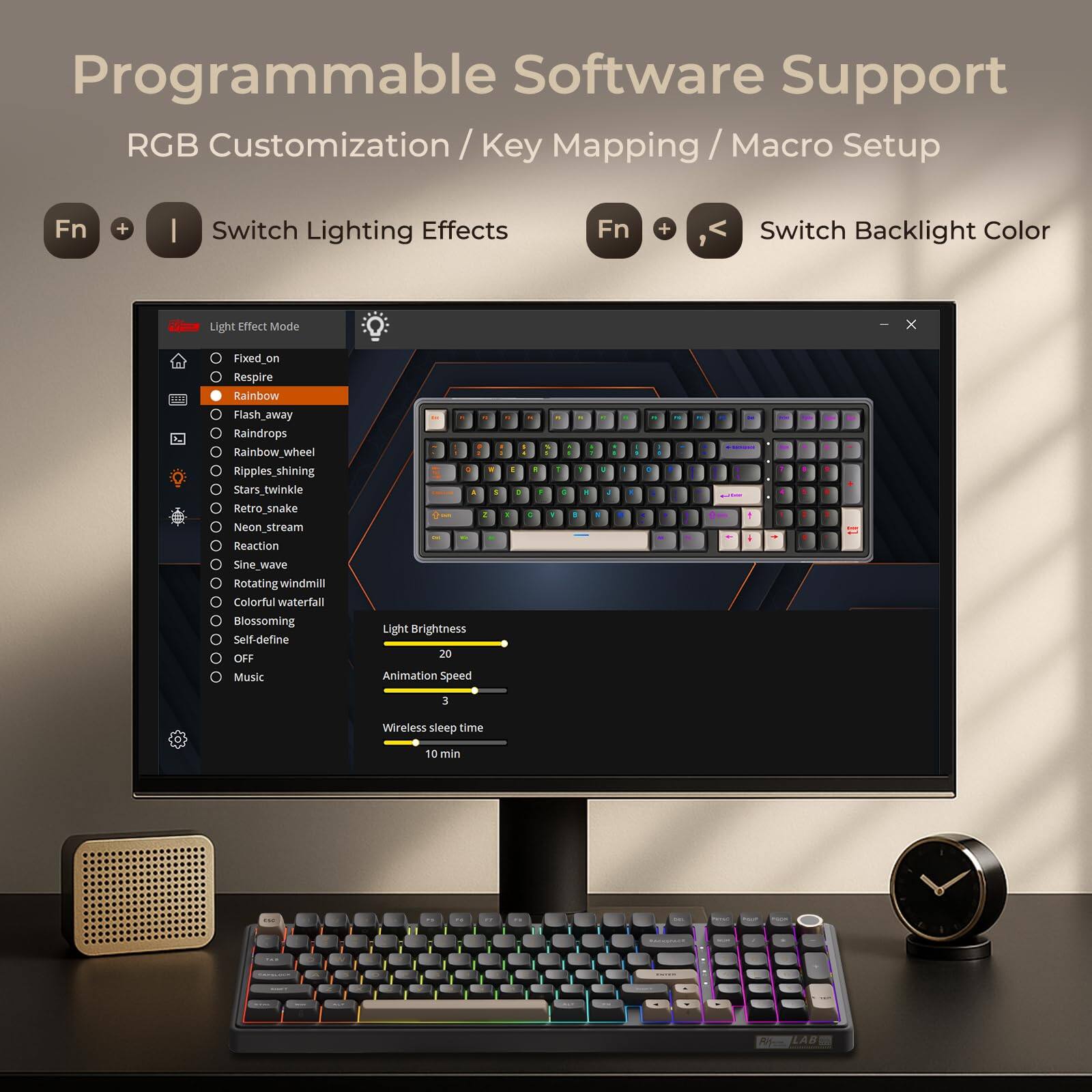 Programmable Software Support  
RGB Customization / Key Mapping / Macro Setup  

Fn + | Switch Lighting Effects  
Fn + < Switch Backlight Color  

Light Effect Mode  
- Fixed_on  
- Respire  
- Flash_away  
- Raindrops  
- Rainbow_wheel  
- Ripples_shining  
- Stars_twinkle  
- Retro_snake  
- Neon_stream  
- Reaction  
- Sine_wave  
- Rotating_windmill  
- Colorful_waterfall  
- Blossoming  
- Self-define  
- OFF  
- Music  

Light Brightness 20  
Animation Speed 3  
Wireless sleep time 10 min