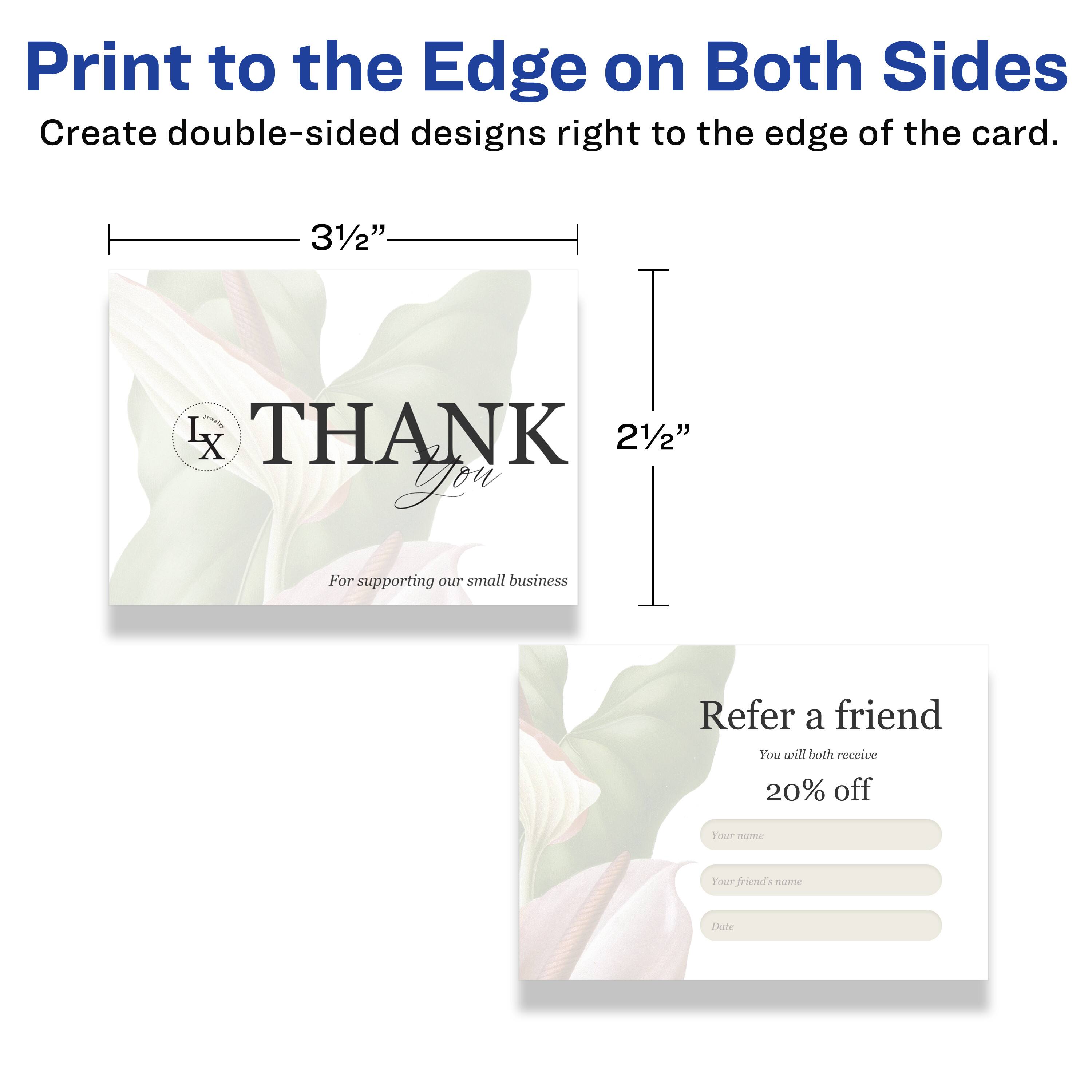 Print to the Edge on Both Sides  
Create double-sided designs right to the edge of the card.  

3½"  
2½"  

THANK You  
For supporting our small business  

Refer a friend  
You will both receive 20% off  
Your name  
Your friend's name  
Date