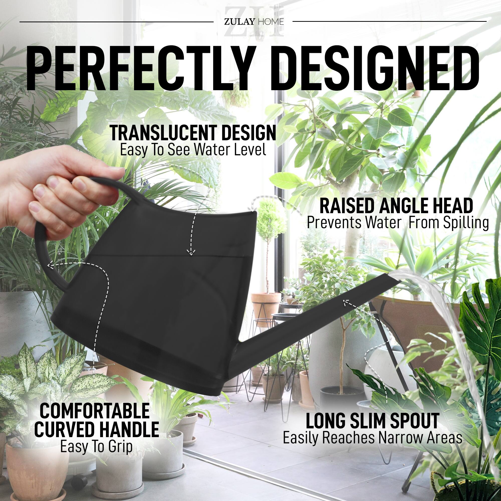 ZULAY HOME

PERFECTLY DESIGNED

TRANSLUCENT DESIGN  
Easy To See Water Level

RAISED ANGLE HEAD  
Prevents Water From Spilling

COMFORTABLE CURVED HANDLE  
Easy To Grip

LONG SLIM SPOUT  
Easily Reaches Narrow Areas