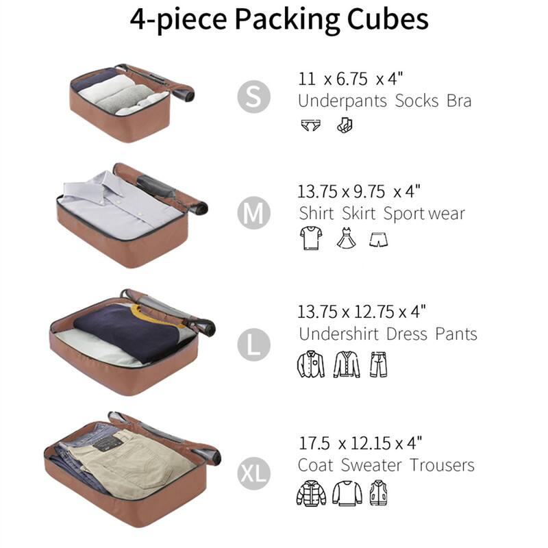4-piece Packing Cubes

S  
11 x 6.75 x 4"  
Underpants Socks Bra

M  
13.75 x 9.75 x 4"  
Shirt Skirt Sport wear

L  
13.75 x 12.75 x 4"  
Undershirt Dress Pants

XL  
17.5 x 12.15 x 4"  
Coat Sweater Trousers