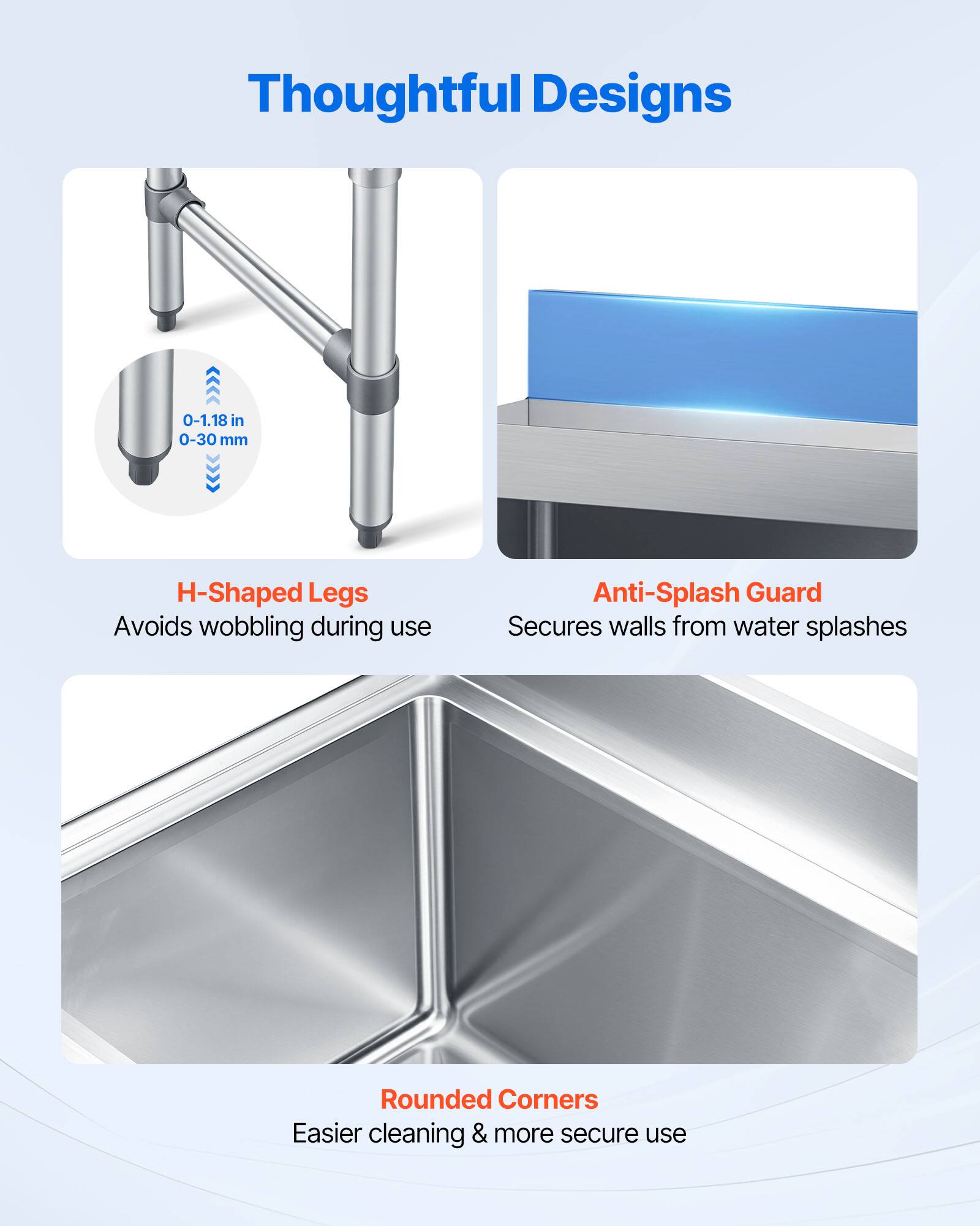 Thoughtful Designs

- H-Shaped Legs
  - 0-1.18 in 0-30 mm
  - Avoids wobbling during use

- Anti-Splash Guard
  - Secures walls from water splashes

- Rounded Corners
  - Easier cleaning & more secure use
