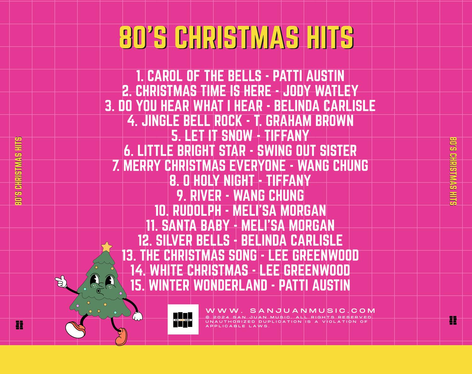 80'S CHRISTMAS HITS

1. CAROL OF THE BELLS - PATTI AUSTIN  
2. CHRISTMAS TIME IS HERE - JODY WATLEY  
3. DO YOU HEAR WHAT I HEAR - BELINDA CARLISLE  
4. JINGLE BELL ROCK - T. GRAHAM BROWN  
5. LET IT SNOW - TIFFANY  
6. LITTLE BRIGHT STAR - SWING OUT SISTER  
7. MERRY CHRISTMAS EVERYONE - WANG CHUNG  
8. O HOLY NIGHT - TIFFANY  
9. RIVER - WANG CHUNG  
10. RUDOLPH - MELI'SA MORGAN  
11. SANTA BABY - MELI'SA MORGAN  
12. SILVER BELLS - BELINDA CARLISLE  
13. THE CHRISTMAS SONG - LEE GREENWOOD  
14. WHITE CHRISTMAS - LEE GREENWOOD  
15. WINTER WONDERLAND - PATTI AUSTIN  

www.SANJUANMUSIC.COM  
© 2024 SAN JUAN MUSIC. ALL RIGHTS RESERVED.  
UNAUTHORIZED DUPLICATION IS A VI