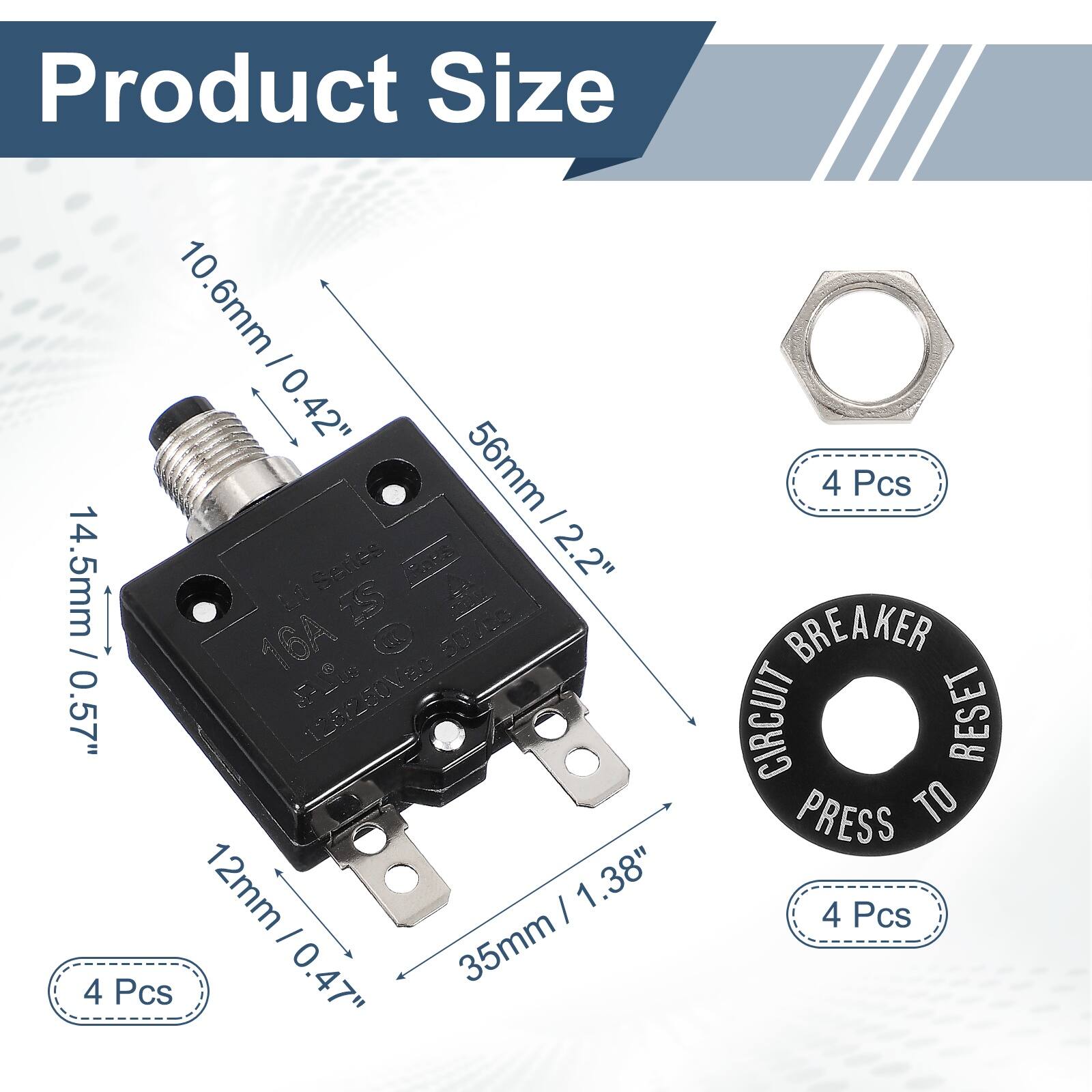 Product Size

10.6mm / 0.42"  
56mm / 2.2"  
14.5mm / 0.57"  
12mm / 0.47"  
35mm / 1.38"  

4 Pcs  
4 Pcs  
4 Pcs  

CIRCUIT BREAKER  
PRESS TO RESET