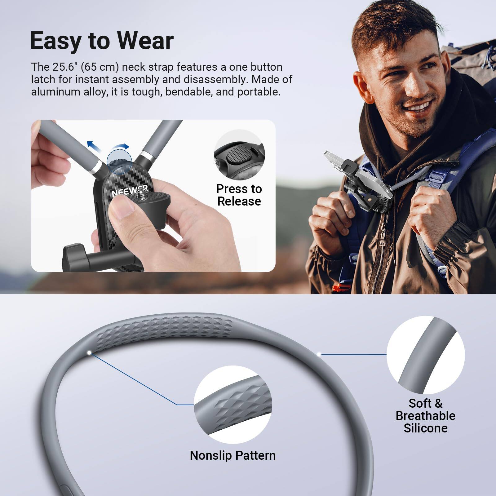 Easy to Wear

The 25.6" (65 cm) neck strap features a one button latch for instant assembly and disassembly. Made of aluminum alloy, it is tough, bendable, and portable.

Press to Release

Soft & Breathable Silicone

Nonslip Pattern