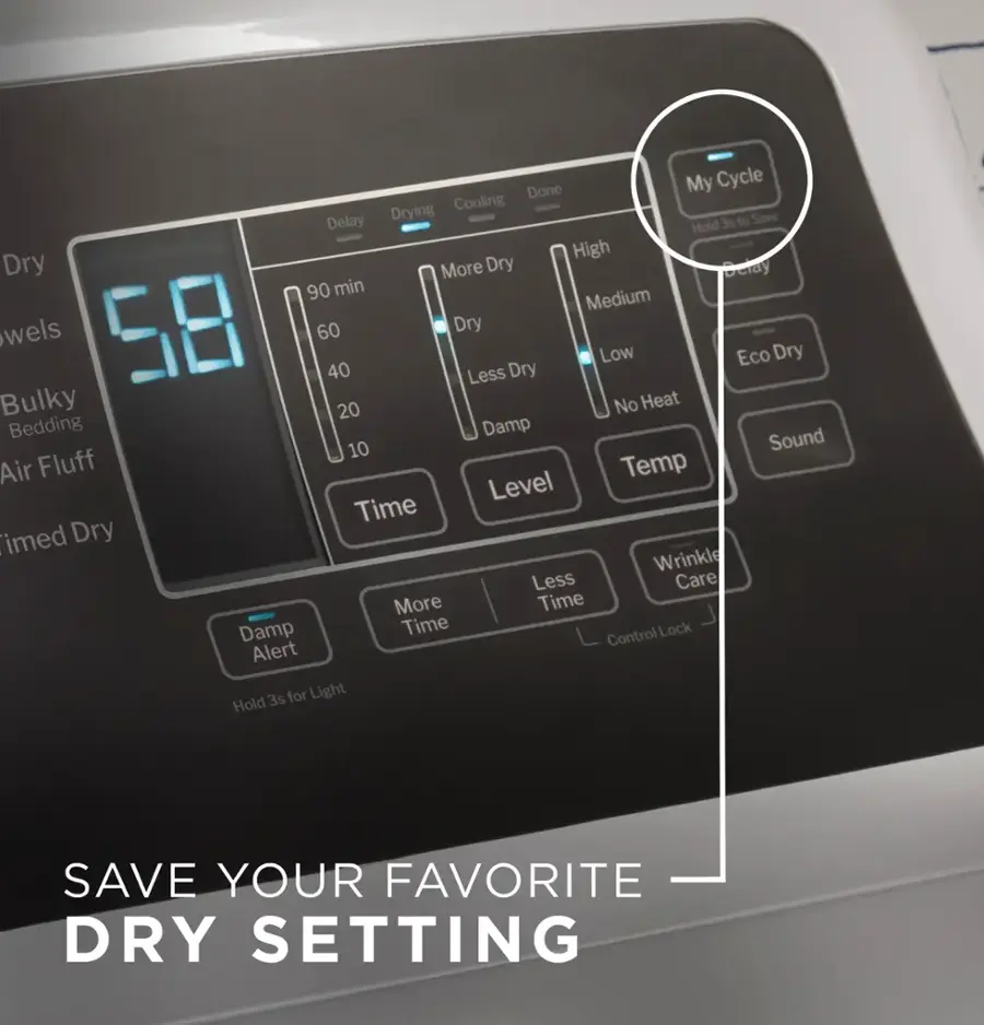 Save Your Favorite Dry Setting

Done My Cycle
Drying
Cooling
Delay 3s to Save
Hold High Dry
More Dry
Delay 90 min
Medium
wels 58 60
Dry
Low Eco Dry
40
Less Dry
Bulky 20
No Heat
Bedding
Damp
Sound 10
Air Fluff
Temp Level
Time
imed Dry
Wrinkle Less
Care
More Time
Damp
Time Control
Lock Alert
3s for Light Hold