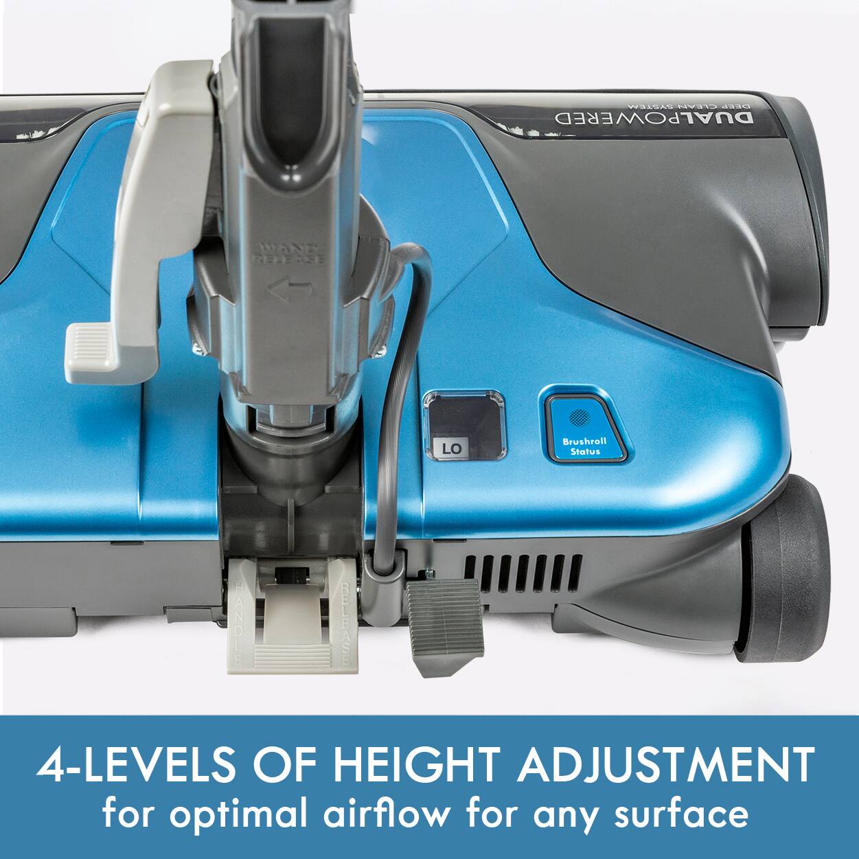 SYSTEM CLEAN DEEP DUAL POWERED  
WAND RELEASE  
LO  
Brushroll Status  
HANDLE RELEASE  
4-LEVELS OF HEIGHT ADJUSTMENT for optimal airflow for any surface
