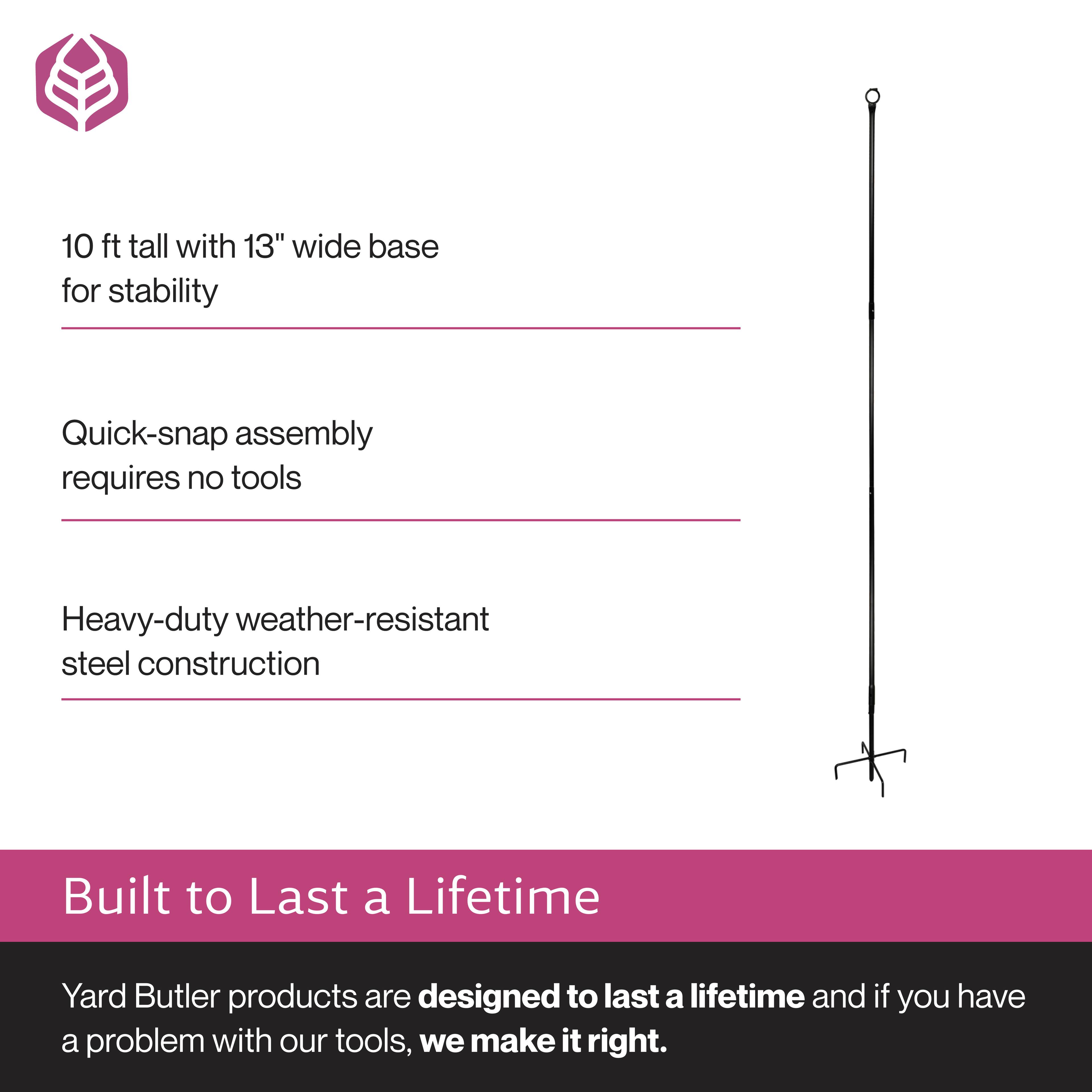 10 ft tall with 13" wide base for stability  
Quick-snap assembly requires no tools  
Heavy-duty weather-resistant steel construction  

Built to Last a Lifetime  
Yard Butler products are designed to last a lifetime and if you have a problem with our tools, we make it right.