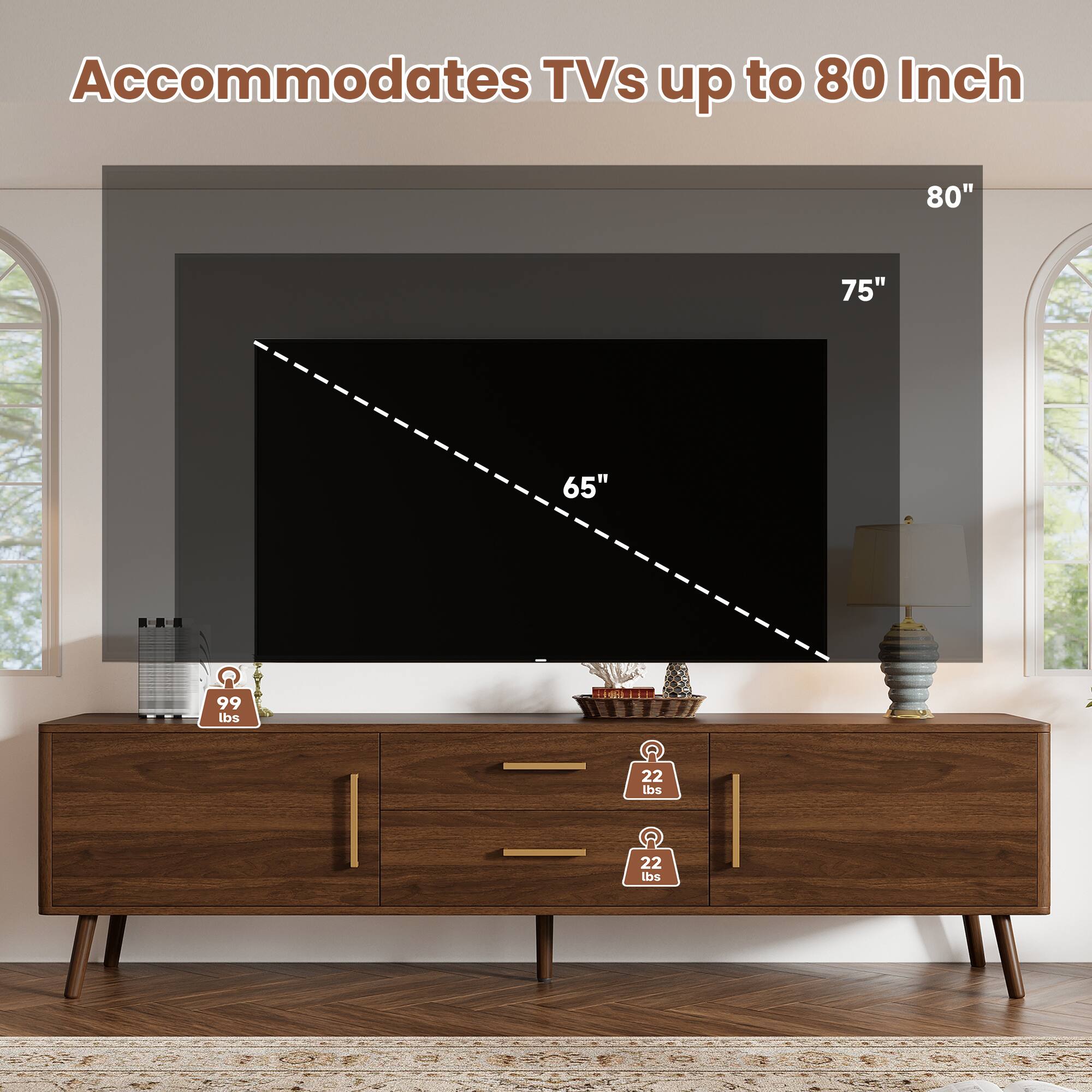 Accommodates TVs up to 80 Inch

80"
75"
65"

99 lbs

22 lbs
22 lbs