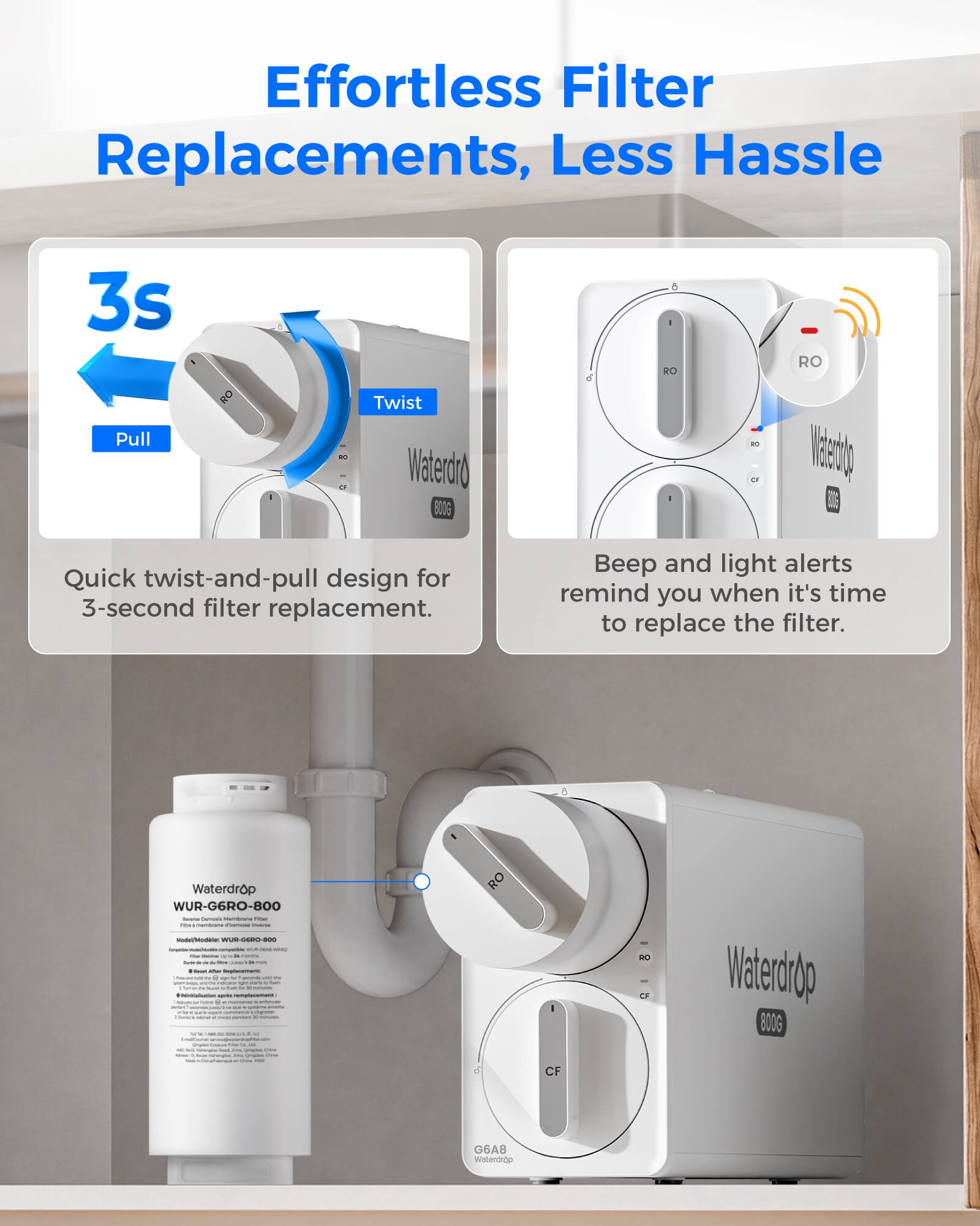Effortless Filter Replacements, Less Hassle

3s Pull
RO
80 CF
Twist Waterdrop 800G
o
a - RO
RO Waterdrop
Quick twist-and-pull design for 3-second filter replacement.
Beep and light alerts remind you when it's time to replace the filter.
Waterdrop WUR-G6RO-800 - - - Fiber - - Mindelfriode WUR-GERO-BOO Sergection - - - - - - * - - sastenement a - organic - Minification - remplessement: - - - Quester: - -
RO
RO CF
Waterdrop 800G
CF
G6A8 Waterdrop