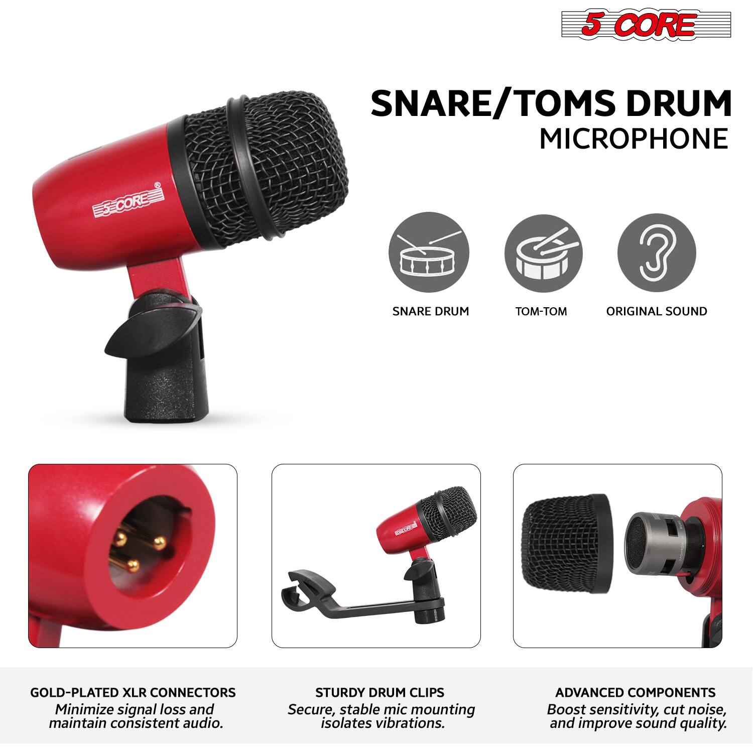 5 CORE  
SNARE/TOMS DRUM MICROPHONE  

- SNARE DRUM  
- TOM-TOM  
- ORIGINAL SOUND  

GOLD-PLATED XLR CONNECTORS  
Minimize signal loss and maintain consistent audio.  

STURDY DRUM CLIPS  
Secure, stable mic mounting isolates vibrations.  

ADVANCED COMPONENTS  
Boost sensitivity, cut noise, and improve sound quality.