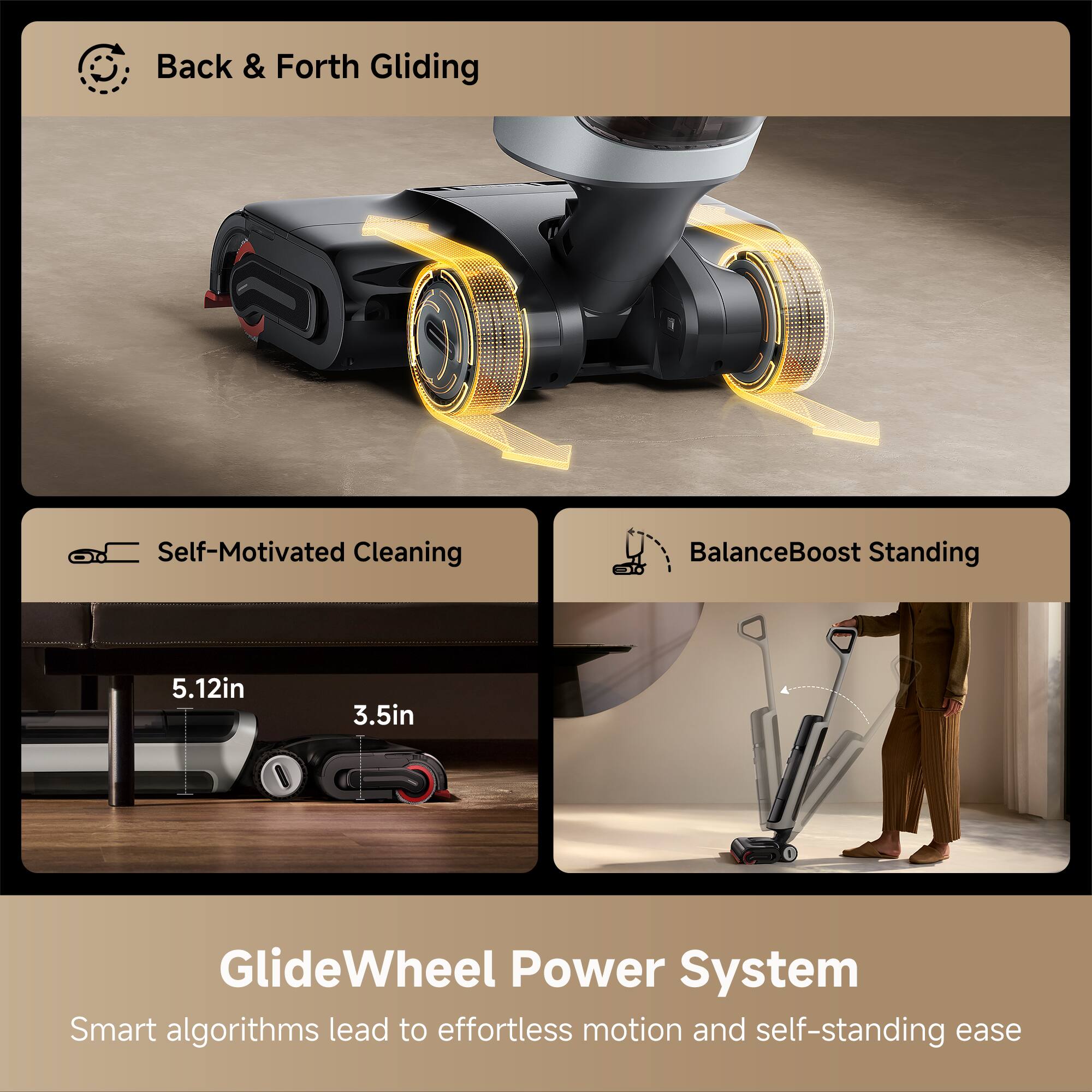 - Back & Forth Gliding
- Self-Motivated Cleaning
- BalanceBoost Standing

5.12in  
3.5in

GlideWheel Power System  
Smart algorithms lead to effortless motion and self-standing ease