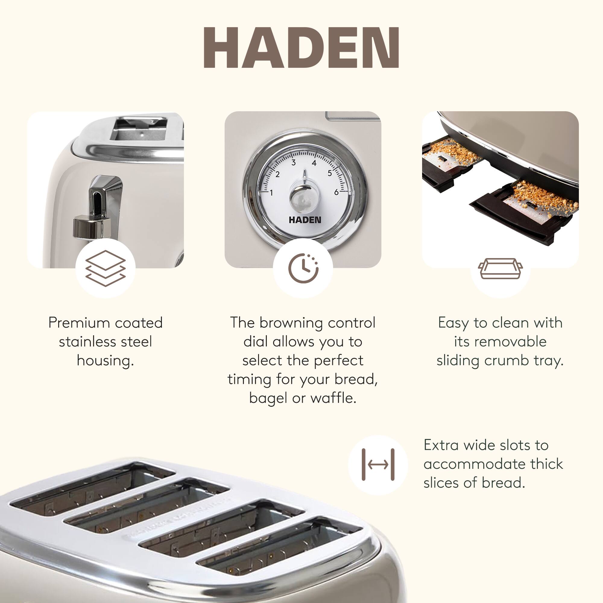 HADEN

Premium coated stainless steel housing.  
The browning control dial allows you to select the perfect timing for your bread, bagel or waffle.  
Easy to clean with its removable sliding crumb tray.  
Extra wide slots to accommodate thick slices of bread.