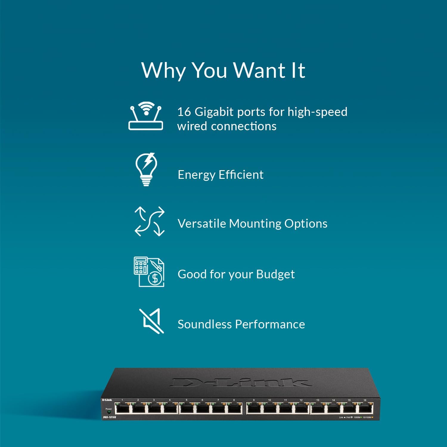 Why You Want It

- 16 Gigabit ports for high-speed wired connections
- Energy Efficient
- Versatile Mounting Options
- Good for your Budget
- Soundless Performance