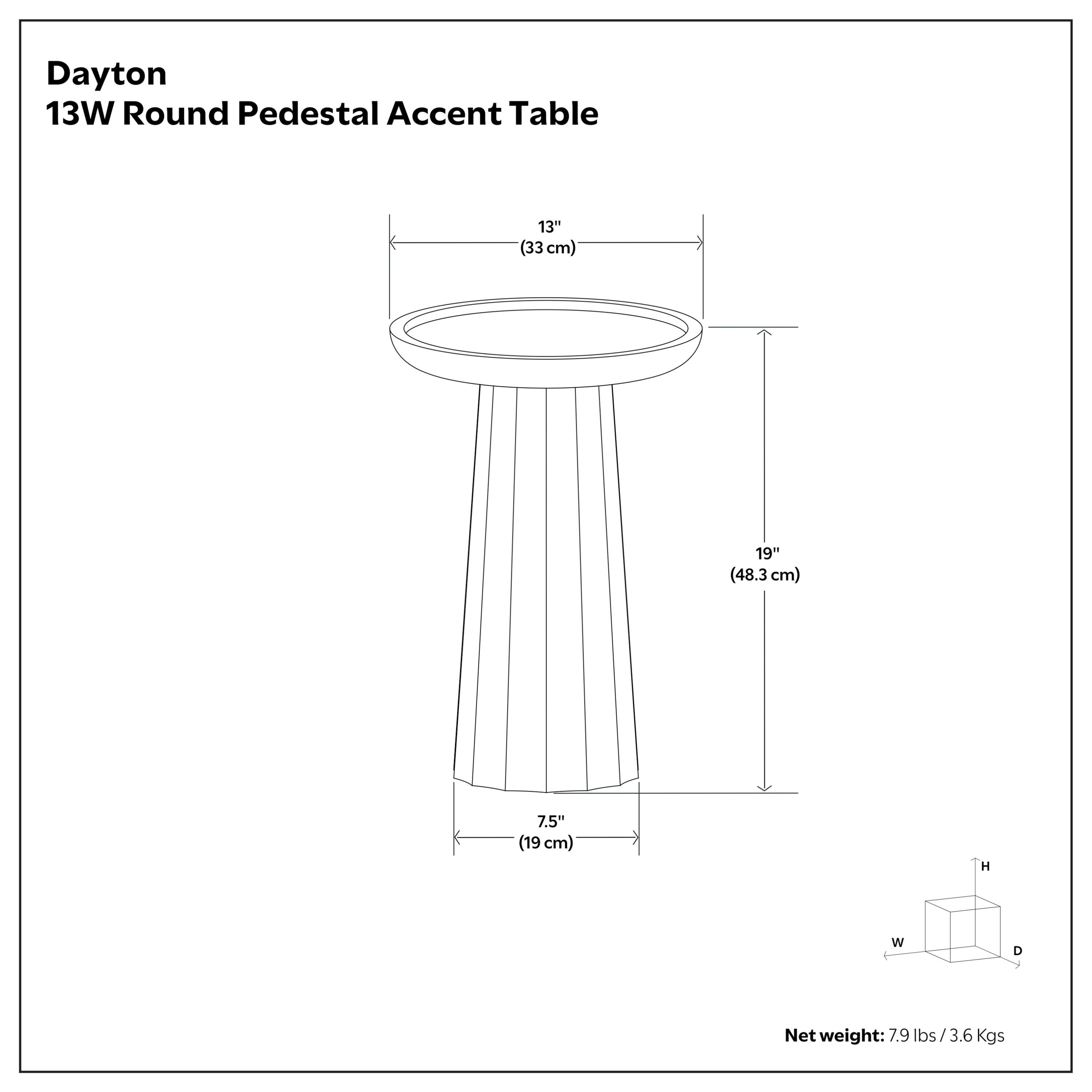 Dayton 13W Round Pedestal Accent Table

- Diameter: 13" (33 cm)
- Height: 19" (48.3 cm)
- Base Width: 7.5" (19 cm)

Net weight: 7.9 lbs / 3.6 Kgs