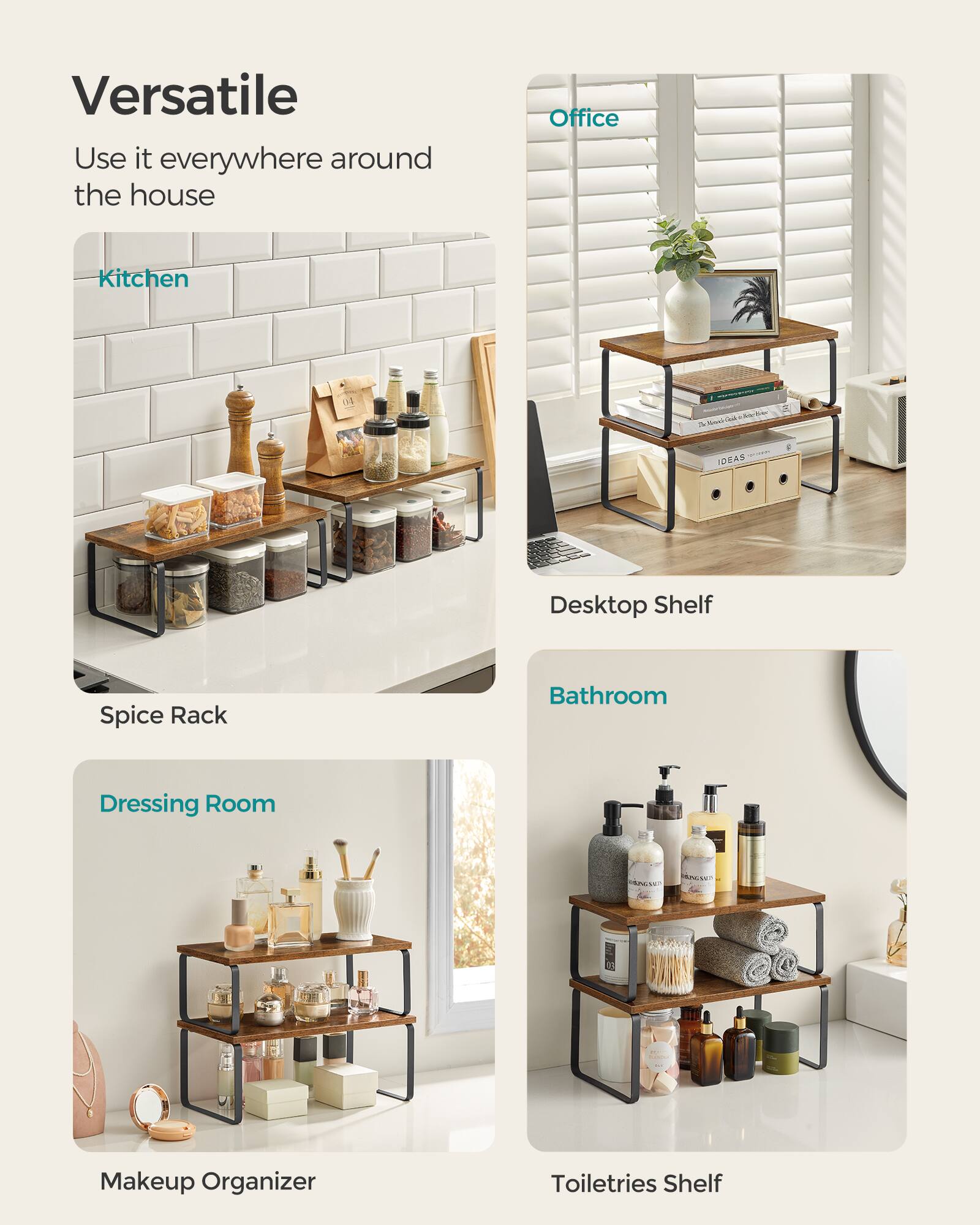 Versatile  
Use it everywhere around the house  

- Kitchen  
  Spice Rack  

- Office  
  Desktop Shelf  

- Dressing Room  
  Makeup Organizer  

- Bathroom  
  Toiletries Shelf