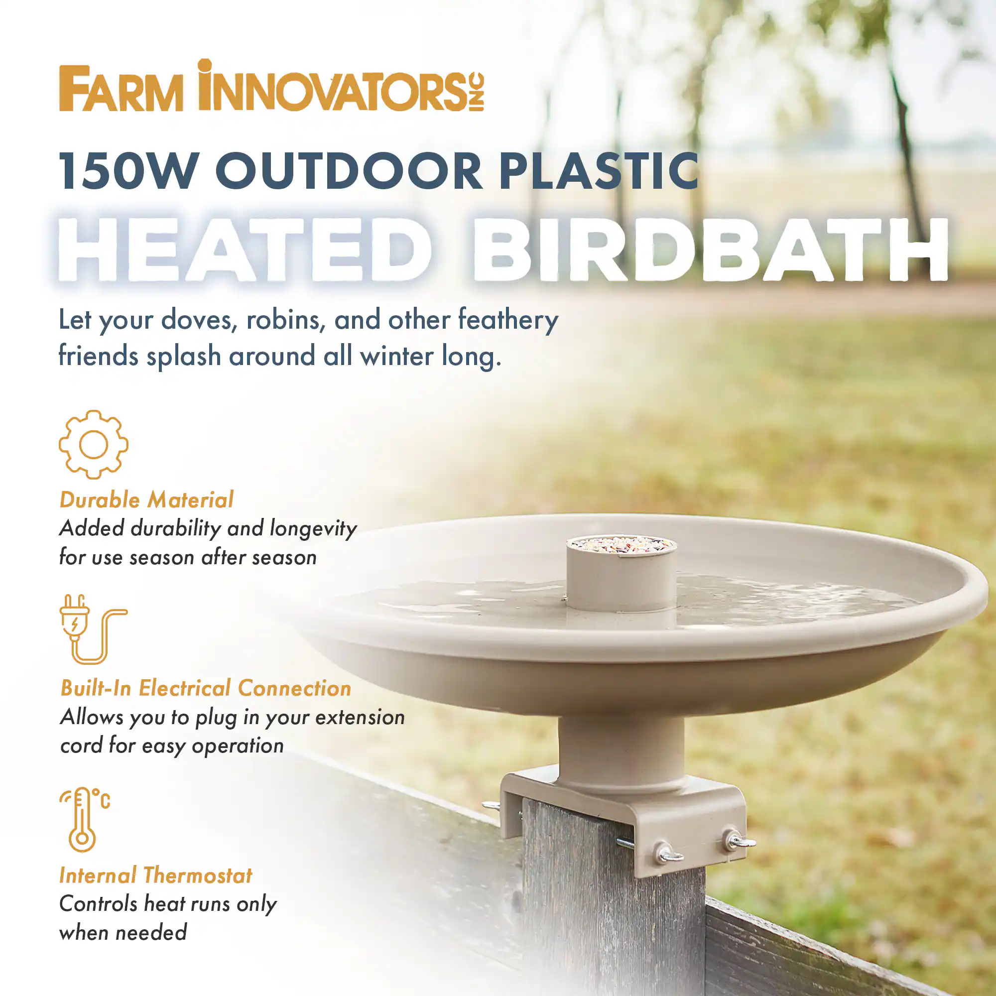 FARM INNOVATORS INC  
150W OUTDOOR PLASTIC HEATED BIRDBATH  

Let your doves, robins, and other feathery friends splash around all winter long.  

- **Durable Material**  
  Added durability and longevity for use season after season  

- **Built-In Electrical Connection**  
  Allows you to plug in your extension cord for easy operation  

- **Internal Thermostat**  
  Controls heat runs only when needed