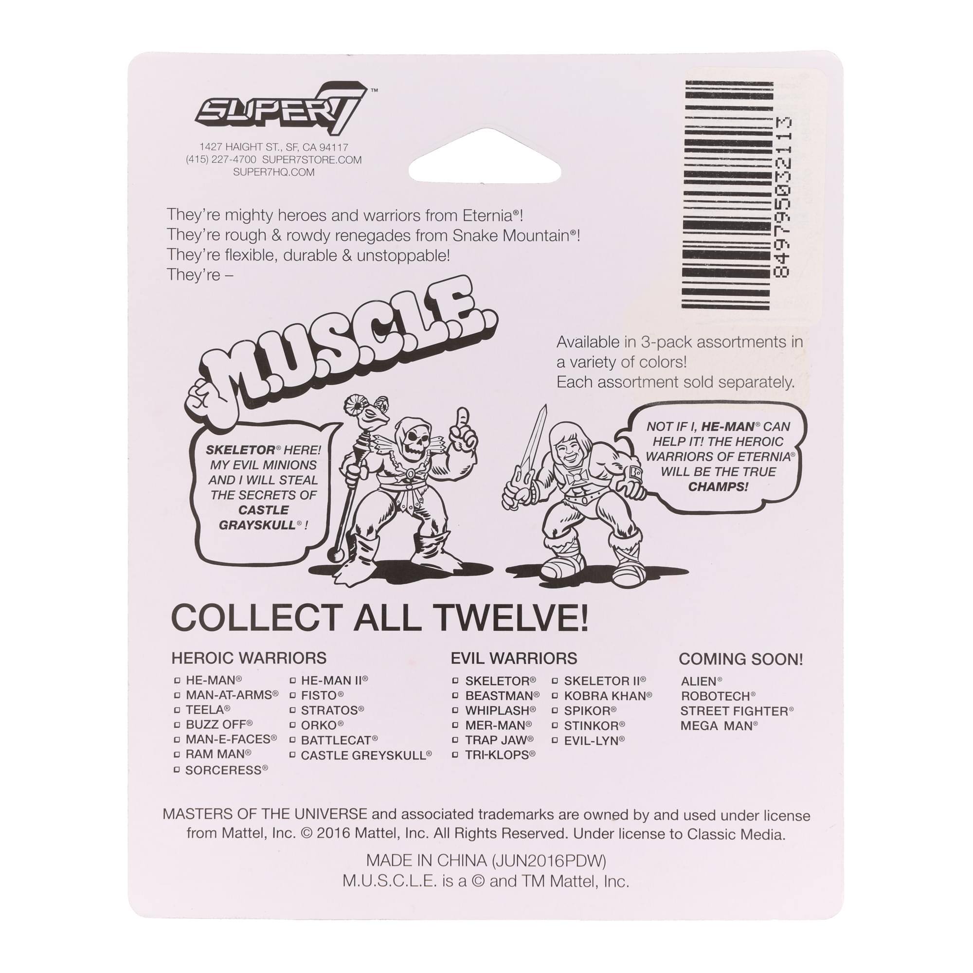 SUPER7 1427 HAIGHT ST. SF CA 94117 415 227-4700 SUPER7STORE.COM SUPERTHO.COM

They're mighty heroes and warriors from Eternia!  
They're rough & rowdy renegades from Snake Mountain!  
They're flexible, durable & unstoppable!  

MUSCLE

SKELETOR* HERE!  
MY EVIL MINIONS AND I WILL STEAL THE SECRETS OF CASTLE GRAYSKULL!  

COLLECT ALL TWELVE!  

HEROIC WARRIORS  
- HE-MAN®  
- MAN-AT-ARMS®  
- TEELA®  
- BATTLECAT®  
- MAN-E-FACES®  
- RAM MAN®  
- SORCERESS®  

EVIL WARRIORS  
- SKELETOR®  
- FISTO®  
- STRATOS®  
- WHIPLASH®  
- TRAP JAW®  
- EVIL-LYN®  

COMING SOON!  
- ALIEN  
- ROBOTECH  
- STREET FIGHTER  
- MEGA MAN  

Available in 3-pack assortments