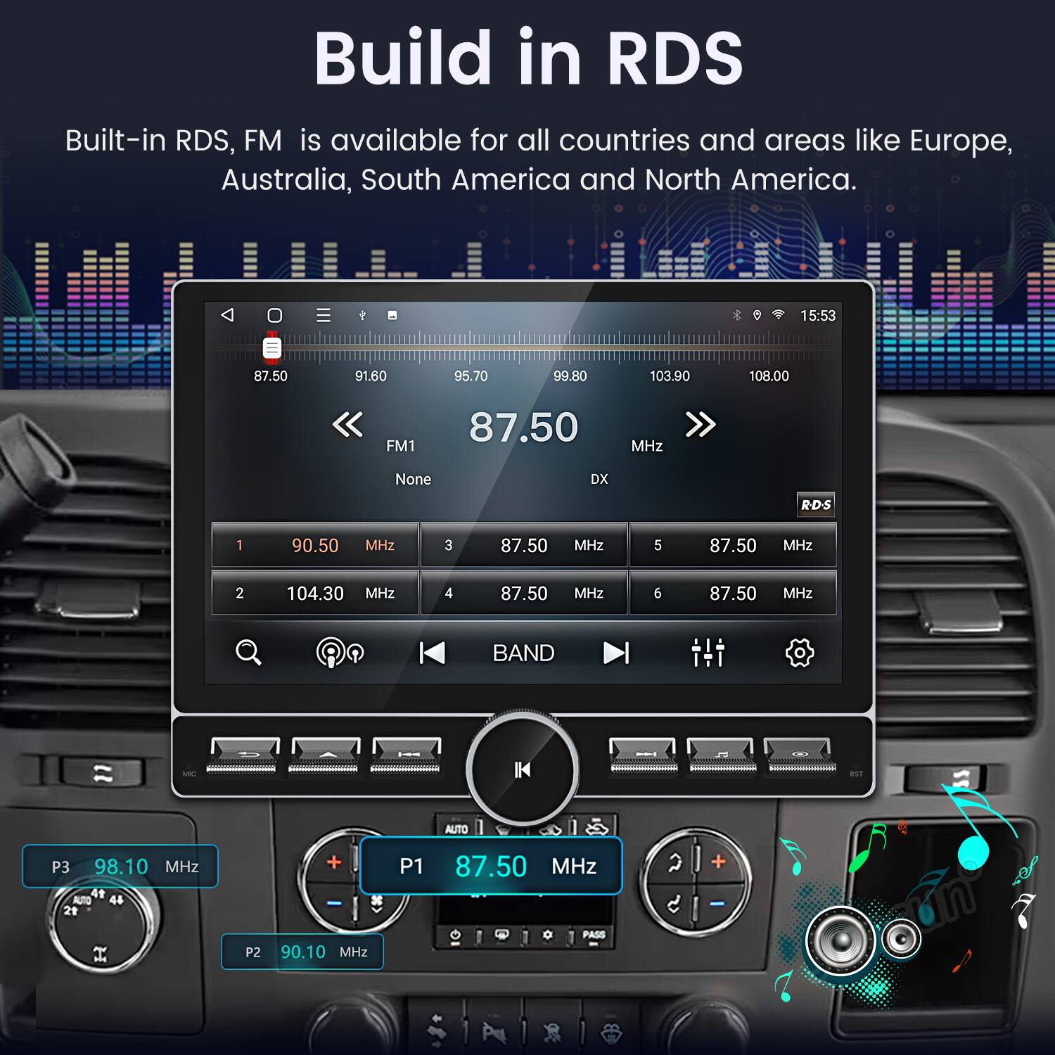 Build in RDS  
Built-in RDS, FM is available for all countries and areas like Europe, Australia, South America and North America.  

15:53  
87.50 MHz  
91.60 MHz  
95.70 MHz  
99.80 MHz  
103.90 MHz  
108.00 MHz  

FM1  
87.50 MHz None DX  
RD-S  

1 90.50 MHz  
2 104.30 MHz  
3 87.50 MHz  
4 87.50 MHz  
5 87.50 MHz  
6 87.50 MHz  

BAND AUTO  
P3 98.10 MHz  
P1 87.50 MHz  
P2 90.10 MHz  

PASS