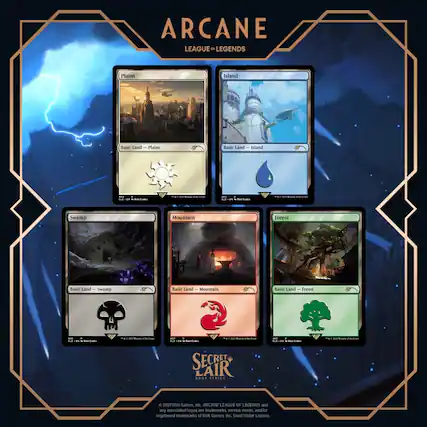 ARCANE LEAGUE OF LEGENDS
Plains Island
Basic Land Plains
Basic Land Island
Swamp Mountain Forest
Basic Land Swamp
Basic Land Mountain
Basic Land Forest
SECRET LAIR SERIES
© 2021 Riot Games, Inc. ARCANE LEAGUE OF LEGENDS and any associated logos are trademarks, service marks, and/or registered trademarks of Riot Games, Inc. Used Under License.