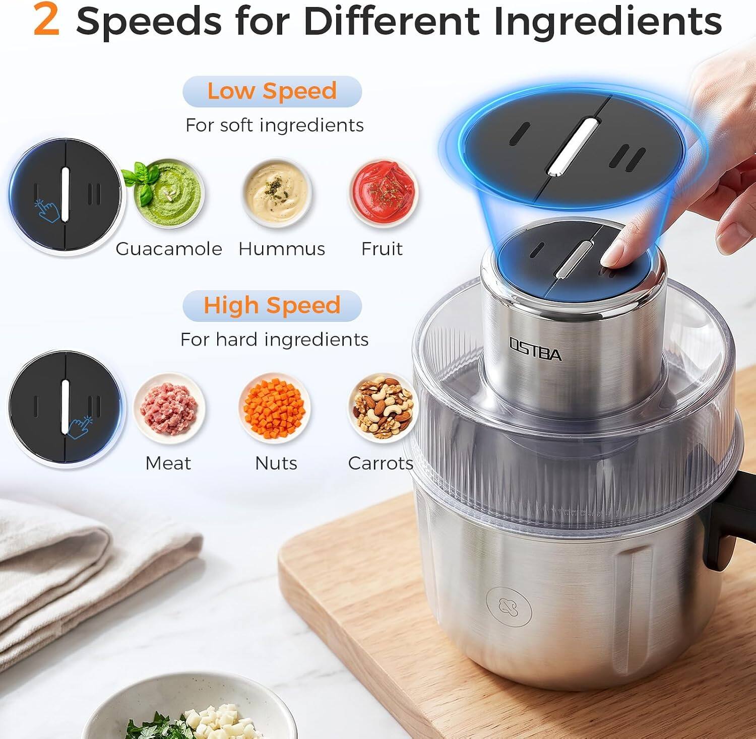 2 Speeds for Different Ingredients

Low Speed
For soft ingredients
Guacamole Hummus Fruit

High Speed
For hard ingredients
Meat Nuts Carrots