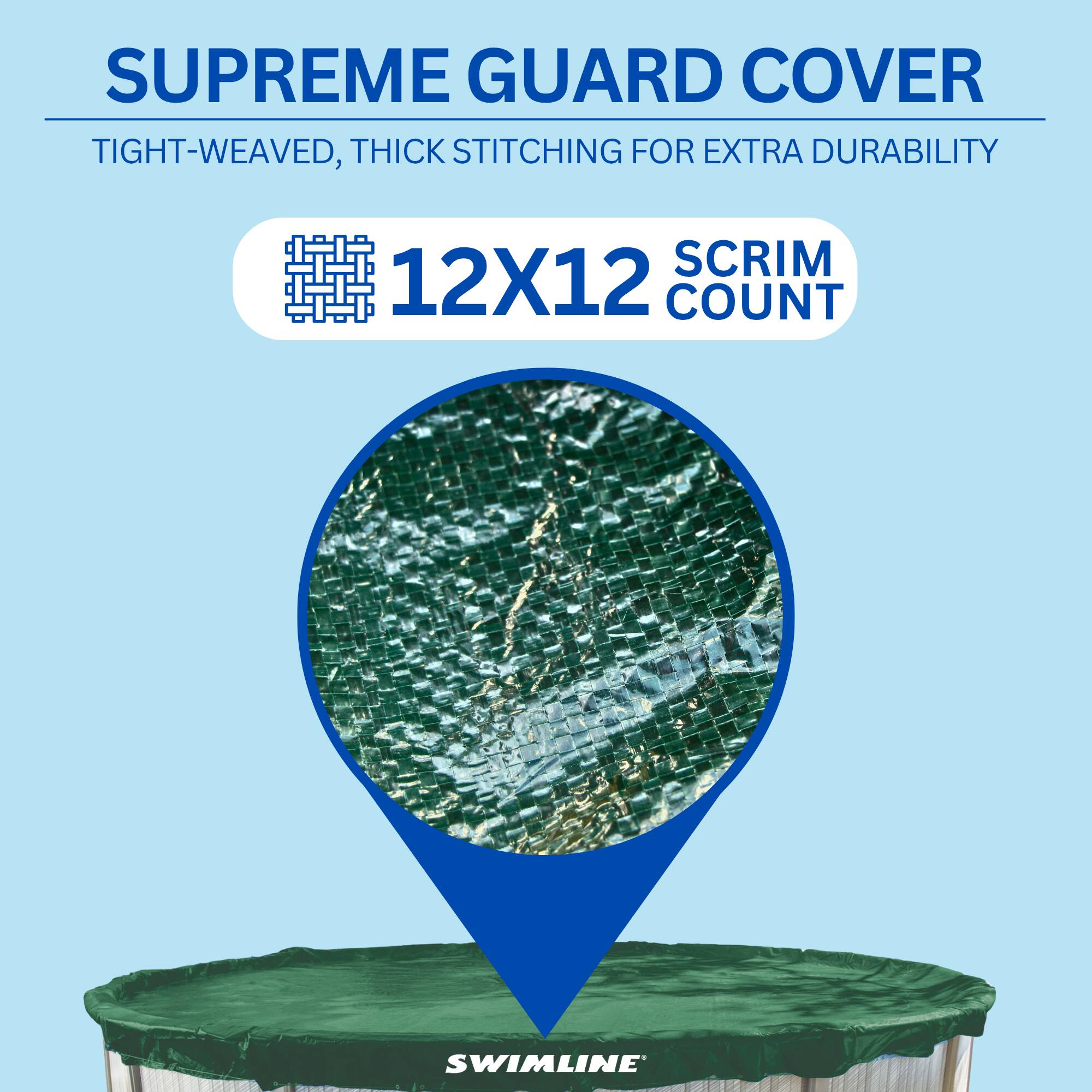 SUPREME GUARD COVER  
TIGHT-WEAVED, THICK STITCHING FOR EXTRA DURABILITY  
12X12 SCRIM COUNT  
SWIMLINE