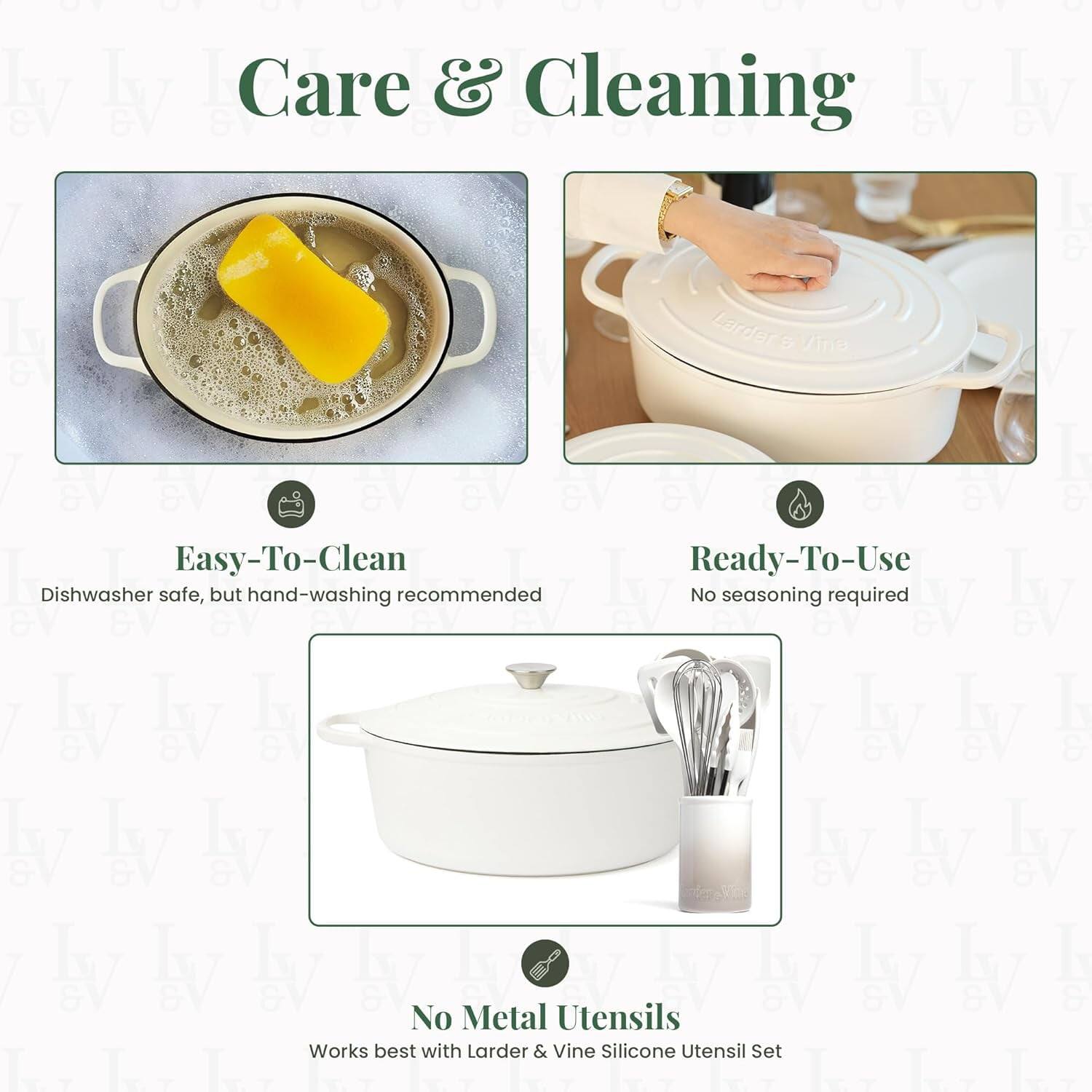 Care & Cleaning

Easy-To-Clean  
Dishwasher safe, but hand-washing recommended

Ready-To-Use  
No seasoning required

No Metal Utensils  
Works best with Larder & Vine Silicone Utensil Set