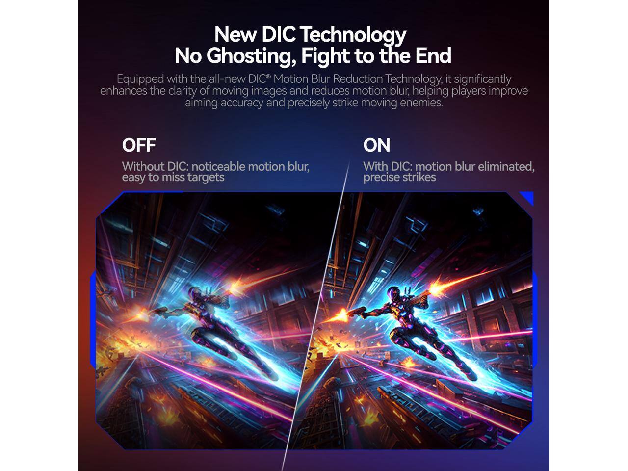 New DIC Technology No Ghosting, Fight to the End

Equipped with the all-new DIC Motion Blur Reduction Technology, it significantly enhances the clarity of moving images and reduces motion blur, helping players improve aiming accuracy and precisely strike moving enemies.

OFF  
Without DIC: noticeable motion blur, easy to miss targets

ON  
With DIC: motion blur eliminated, precise strikes