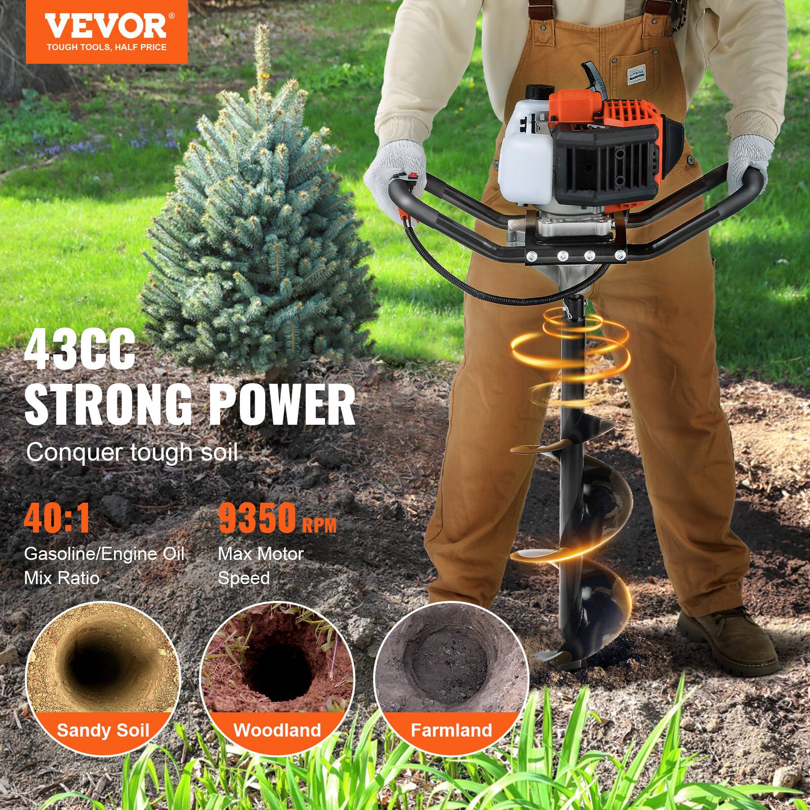 VEVOR  
TOUGH TOOLS, HALF PRICE  

43CC STRONG POWER  
Conquer tough soil.  

40:1  
Gasoline/Engine Oil Mix Ratio  

9350 RPM  
Max Motor Speed  

Sandy Soil  
Woodland  
Farmland