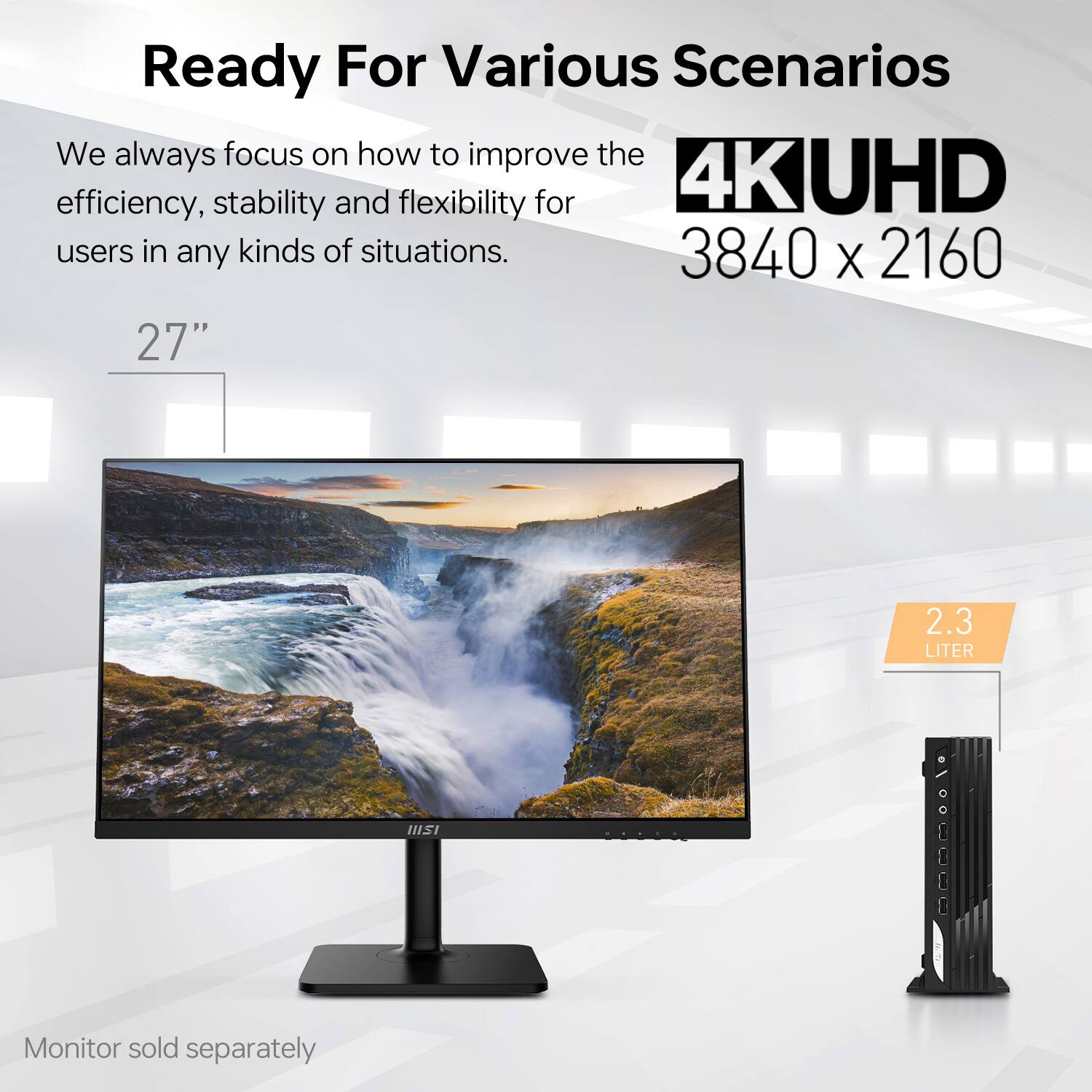 Ready For Various Scenarios

We always focus on how to improve the efficiency, stability and flexibility for 4K UHD users in any kinds of situations.

27"

4K UHD
3840 x 2160

2.3 LITER

Monitor sold separately