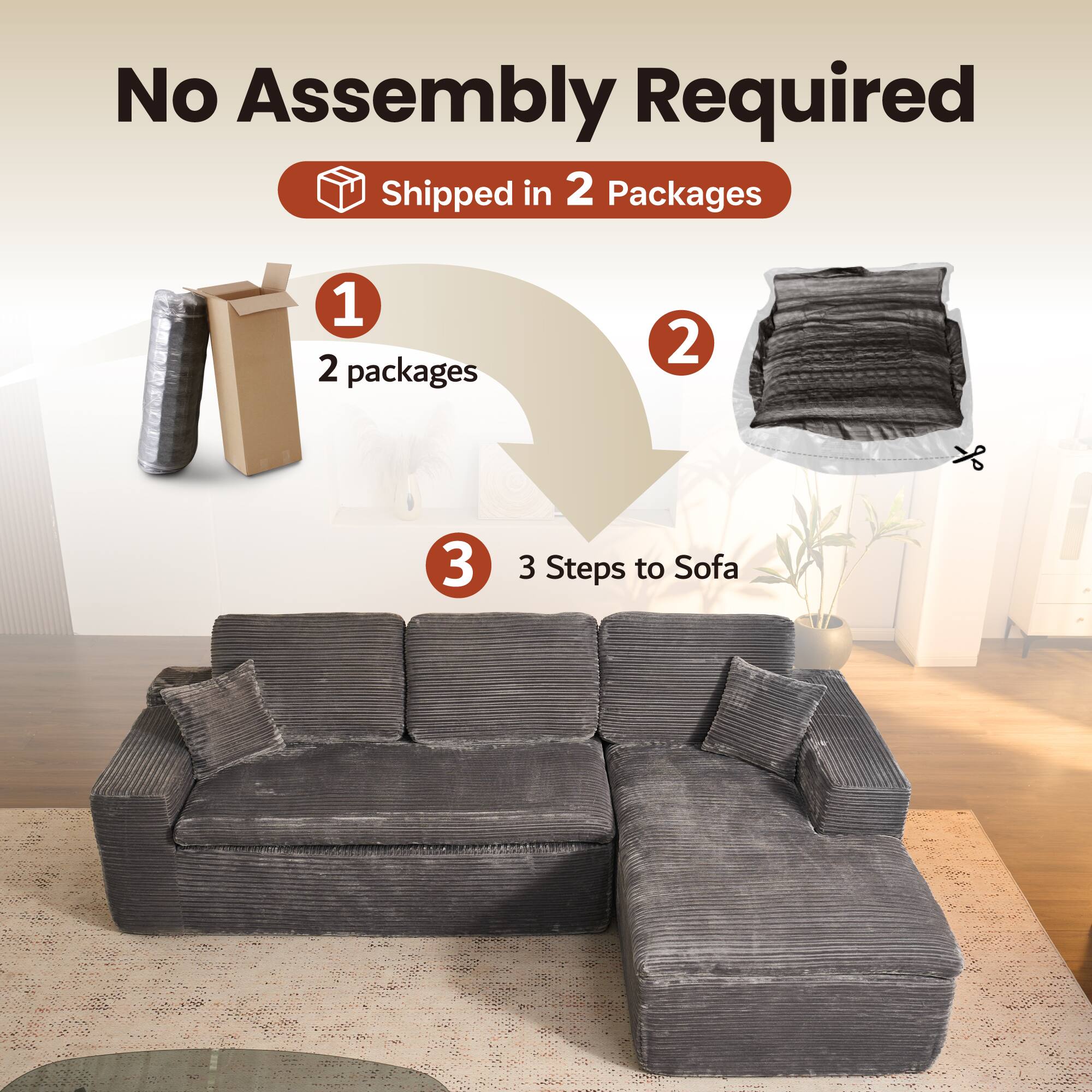 No Assembly Required  
Shipped in 2 Packages  

1. 2 packages  
2.  
3. 3 Steps to Sofa