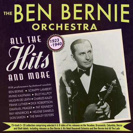**The Ben Bernie Orchestra**
**All The Hits and More**
**1923 - 1940**
With performances by featured vocalists:
- Ben Bernie
- Scappy Lambert
- Irving Kaufman
- Billy Hillpot
- Vaughn De Leath
- Charles Kaley
- Frank Luther
- Dick Robertson
- Emanuel Prager
- Pat Kennedy
- Ray Hendricks
- Helene Daniels
- Don Saxon
- The Bailey Sisters
73-track 3-CD collection comprising selected A & B sides of his releases on the Vocalion, Brunswick, Columbia, Decca and Okeh labels, including releases as Ben Bernie & His Hotel Roosevelt Orchestra and Ben Bernie And All The Lads