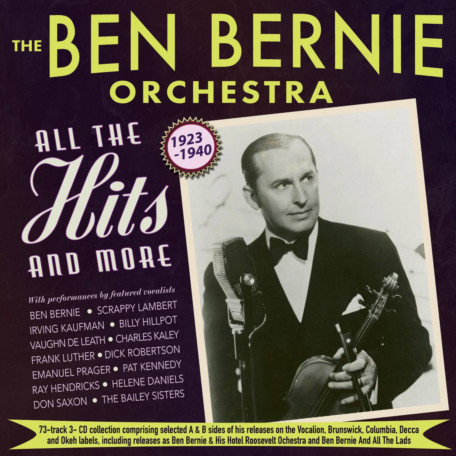 **The Ben Bernie Orchestra**

**All The Hits and More**

**1923 - 1940**

With performances by featured vocalists:

- Ben Bernie
- Scappy Lambert
- Irving Kaufman
- Billy Hillpot
- Vaughn De Leath
- Charles Kaley
- Frank Luther
- Dick Robertson
- Emanuel Prager
- Pat Kennedy
- Ray Hendricks
- Helene Daniels
- Don Saxon
- The Bailey Sisters

73-track 3-CD collection comprising selected A & B sides of his releases on the Vocalion, Brunswick, Columbia, Decca and Okeh labels, including releases as Ben Bernie & His Hotel Roosevelt Orchestra and Ben Bernie And All The Lads