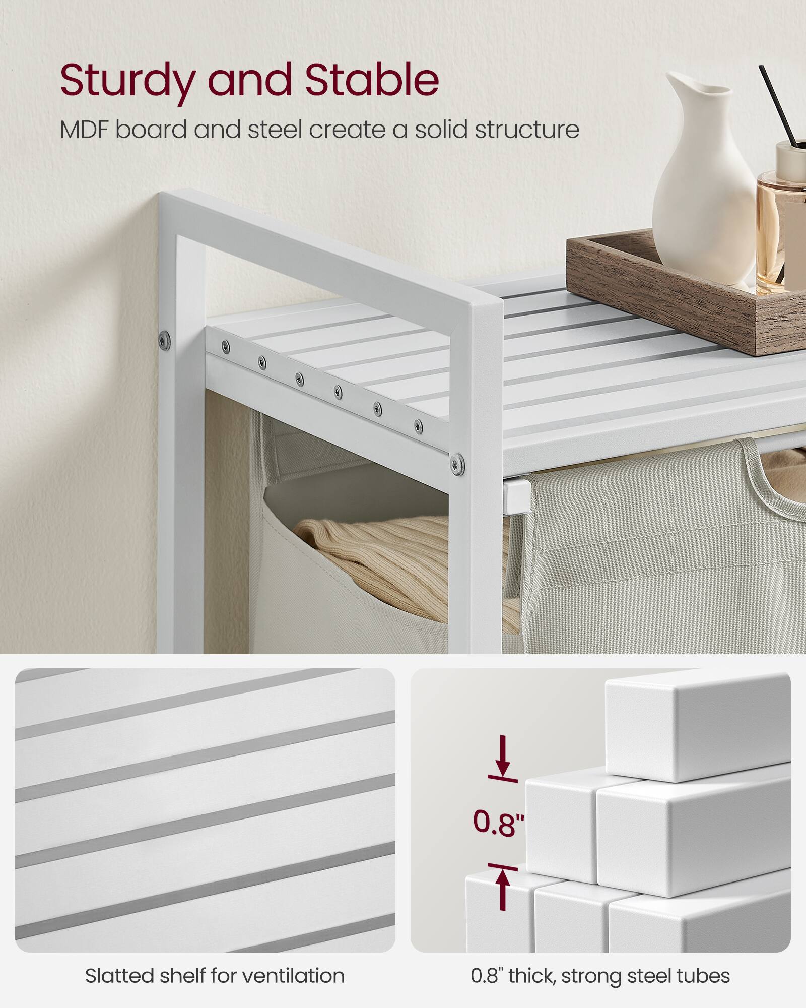 Sturdy and Stable  
MDF board and steel create a solid structure  

Slatted shelf for ventilation  

0.8" thick, strong steel tubes