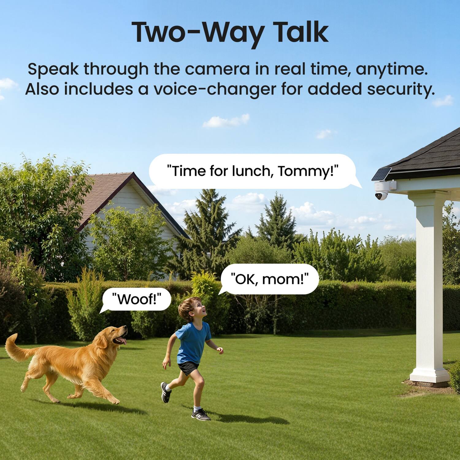 Two-Way Talk  
Speak through the camera in real time, anytime. Also includes a voice-changer for added security.  
"Time for lunch, Tommy!"  
"OK, mom!"  
"WOOF!"