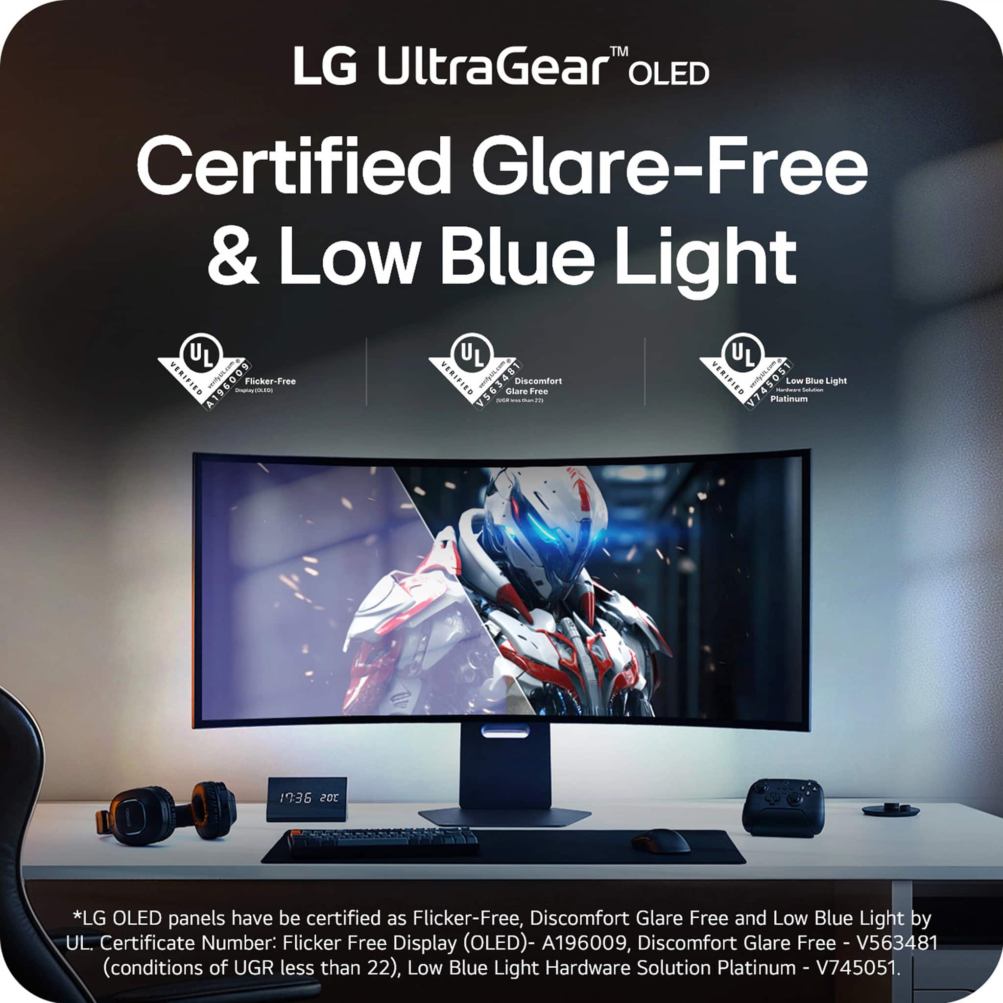 TM LG UltraGear OLED Certified Glare-Free & Low Blue Light. LG OLED panels have been certified as Flicker-Free, Discomfort Glare Free and Low Blue Light by UL Certificate Number: Flicker Free Display (OLED)- A196009, Discomfort Glare Free - V563481 (conditions of UGR less than 22), Low Blue Light Hardware Solution Platinum - V745051.