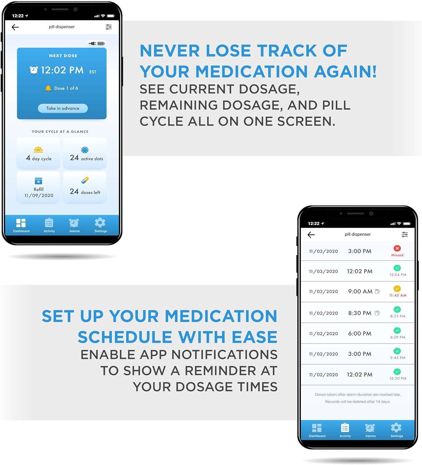 NEVER LOSE TRACK OF YOUR MEDICATION AGAIN! SEE CURRENT DOSAGE, REMAINING DOSAGE, AND PILL CYCLE ALL ON ONE SCREEN.

SET UP YOUR MEDICATION SCHEDULE WITH EASE
ENABLE APP NOTIFICATIONS TO SHOW A REMINDER AT YOUR DOSAGE TIMES

12:22 PM
NEXT DOSE 12:02 PM EST Dose 1 of 6 Take in advance
YOUR CYCLE AT A GLANCE
4 day cycle 24 active slots x Refill 11/09/2020 24 doses left

11/03/2020 3:00 PM x Missed
11/03/2020 12:02 PM 12-04 PM
11/03/2020 9:00 AM 11:45 AM
11/02/2020 8:30 PM 8:35 PM
11/02/2020 6:00 PM 6:39 PM
11/02/2020 3:00 PM 2:45 PM
11/02/2020 12:02 PM 12:30 PM

Doses taken after alarm duration are marked late. Records will be deleted after 14 days.