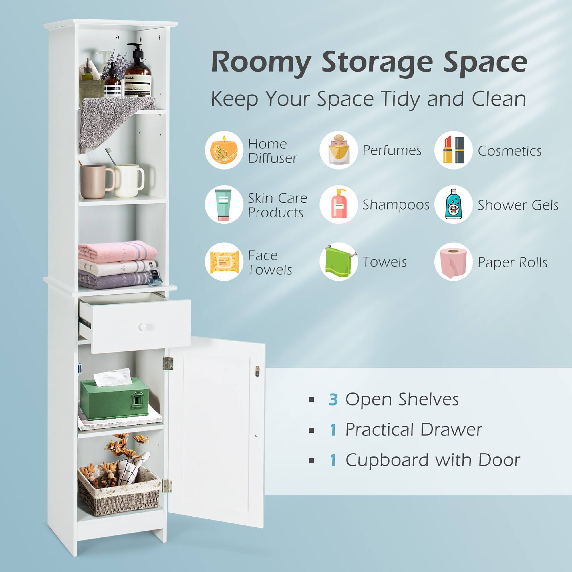 Roomy Storage Space
Keep Your Space Tidy and Clean
Home Diffuser
Perfumes
Cosmetics
Skin Care Products
Shampoos
Shower Gels
Face Towels
Towels
Paper Rolls
3 Open Shelves
1 Practical Drawer
1 Cupboard with Door