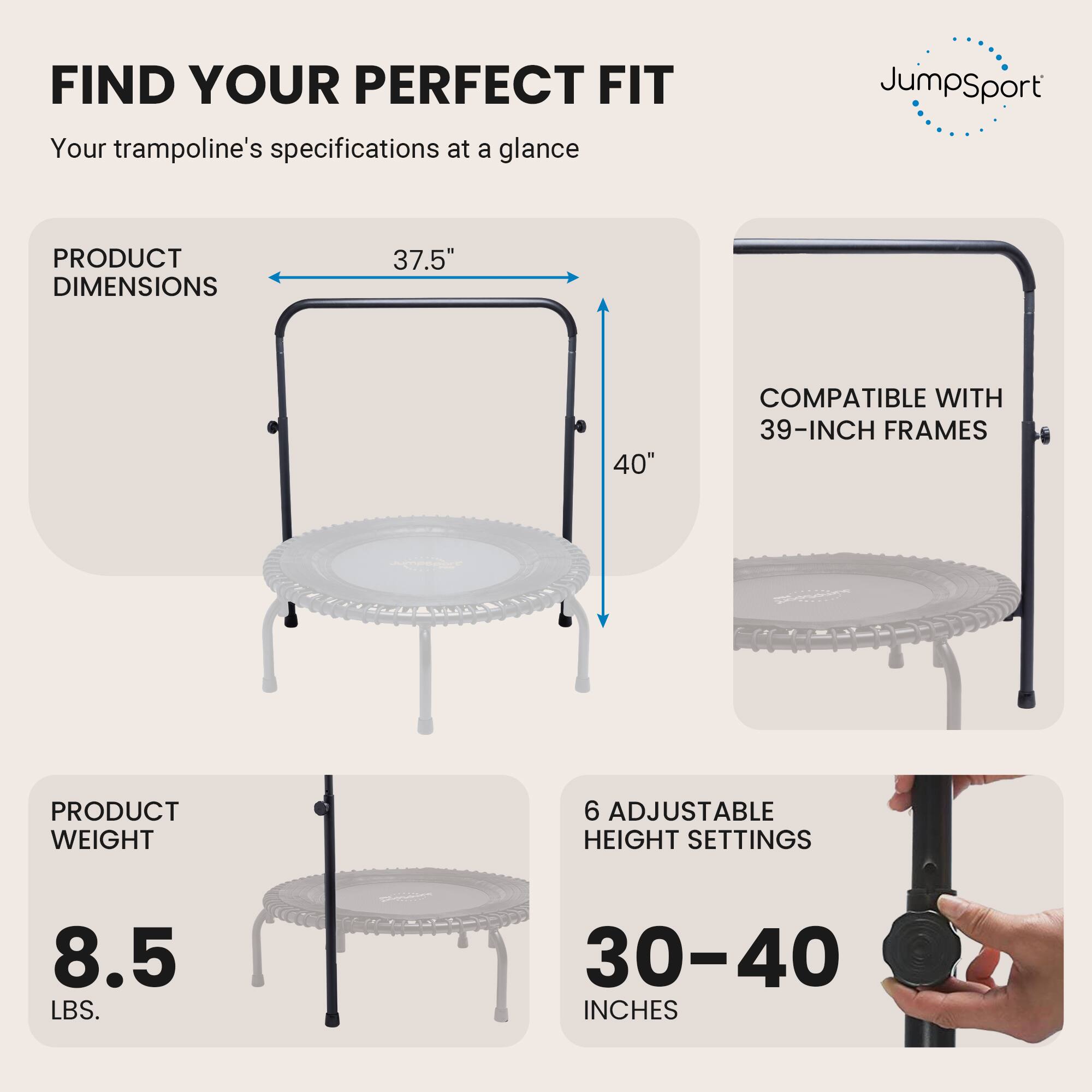FIND YOUR PERFECT FIT  
Your trampoline's specifications at a glance

JumpSport

PRODUCT DIMENSIONS  
37.5" x 40"  
COMPATIBLE WITH 39-INCH FRAMES

PRODUCT WEIGHT  
8.5 LBS.

6 ADJUSTABLE HEIGHT SETTINGS  
30-40 INCHES