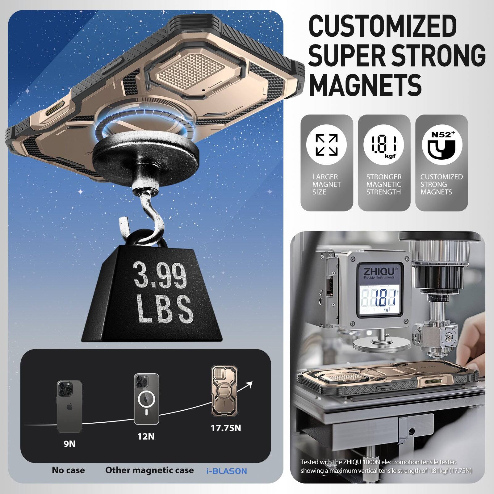 CUSTOMIZED SUPER STRONG MAGNETS

- LARGER MAGNET SIZE
- STRONGER MAGNETIC STRENGTH
- CUSTOMIZED MAGNETIC STRONG MAGNETS

3.99 LBS

9N (No case)
12N (Other magnetic case)
17.75N (i-BLASON)

N52

Tested with the ZHIQU T000N electromotion tensile tester, showing a maximum vertical tensile strength of 1.81 kgf (17.75N)