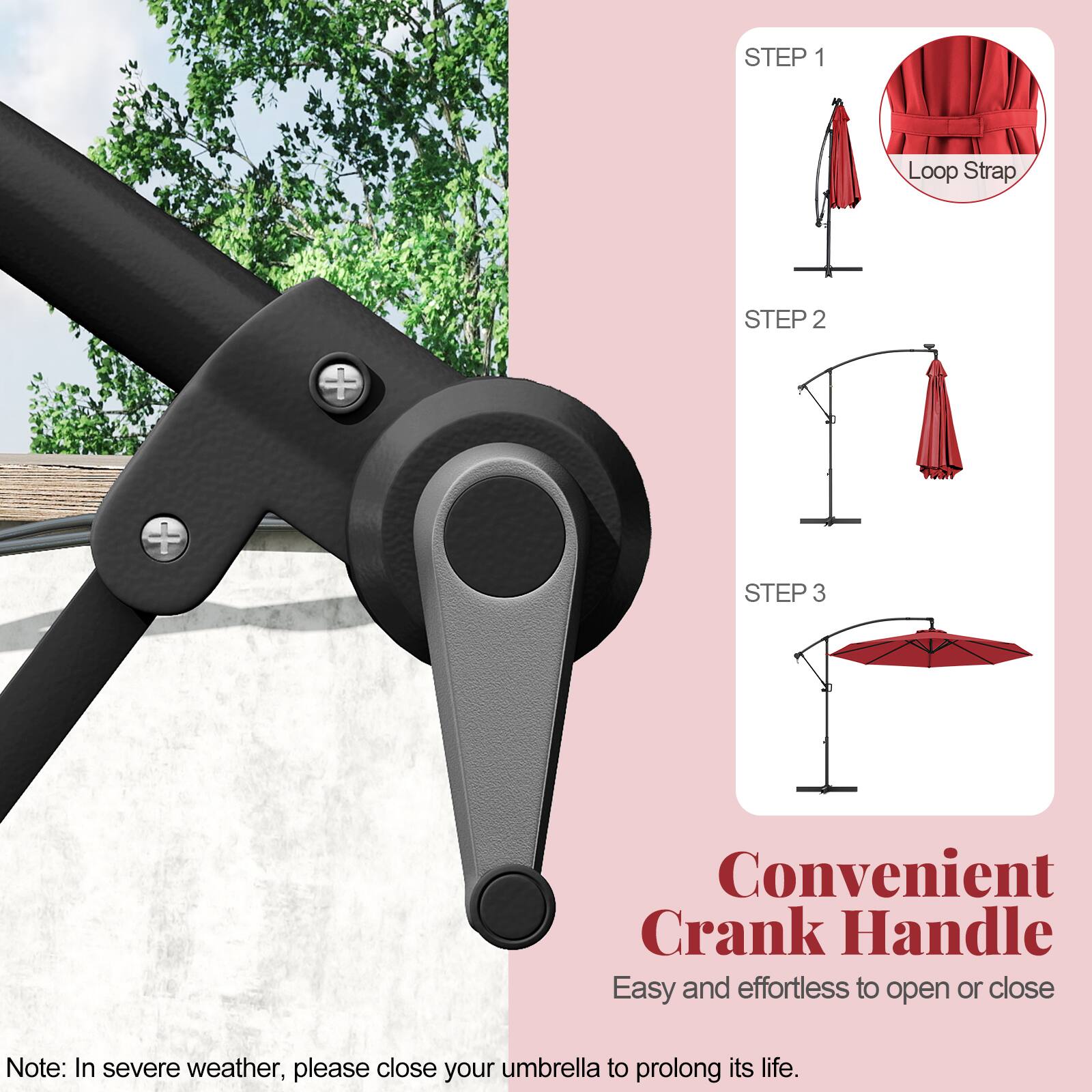STEP 1 Loop Strap
STEP 2
STEP 3
Convenient Crank Handle
Easy and effortless to open or close
Note: In severe weather, please close your umbrella to prolong its life.