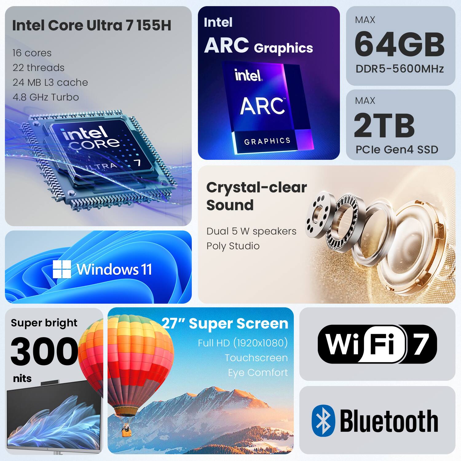 Intel Core Ultra 7 155H  
16 cores  
22 threads  
24 MB L3 cache  
4.8 GHz Turbo  

Intel ARC Graphics  

64GB DDR5-5600MHz  

2TB PCIe Gen4 SSD  

Crystal-clear Sound  
Dual 5 W speakers  
Poly Studio  

Windows 11  

27" Super Screen  
Full HD (1920x1080)  
Touchscreen  
Eye Comfort  

300 nits  

Wi-Fi 7  
Bluetooth