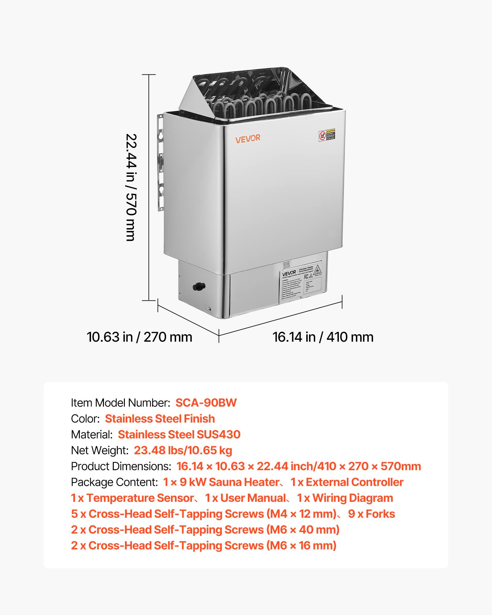 / 22.44 in / 570 mm  
VEVOR  
VEVOR  
10.63 in / 270 mm  
16.14 in / 410 mm  
Item Model Number: SCA-90BW  
Color: Stainless Steel Finish  
Material: Stainless Steel SUS430  
Net Weight: 23.48 lbs/10.65 kg  
Product Dimensions: 16.14 X 10.63 X 22.44 inch/410 X 270 x 570mm  
Package Content:  
- 1x 9 kW Sauna Heater  
- 1x External Controller  
- 1x Temperature Sensor  
- 1x User Manual  
- 1x Wiring Diagram  
- 5 x Cross-Head Self-Tapping Screws (M4 x 12 mm)  
- 9 x Forks  
- 2 x Cross-Head Self-Tapping Screws (M6 x 40 mm)  
- 2 x Cross-Head Self-Tapping Screws (M6 x 16 mm)