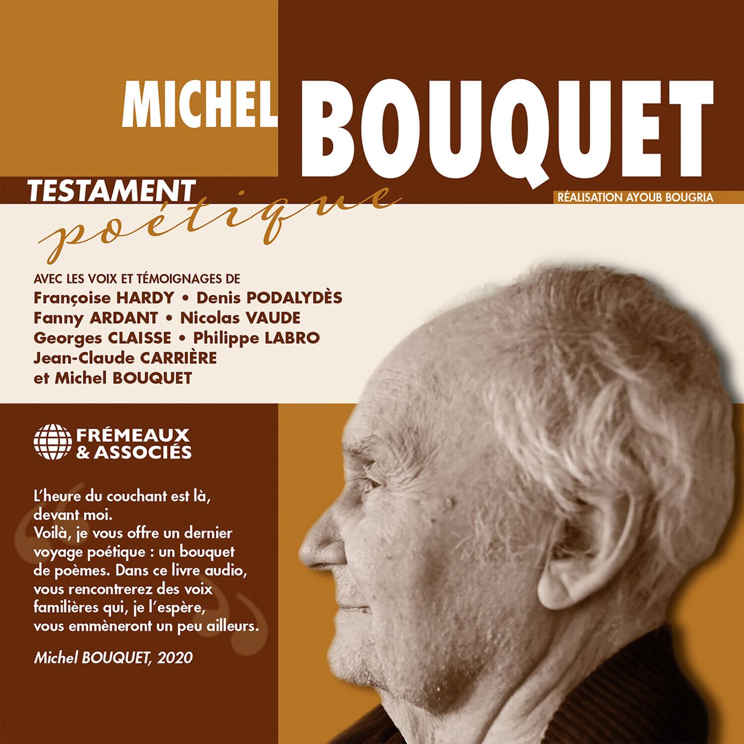 **MICHEL BOUQUET**

**TESTAMENT poétique**

**AVEC LES VOIX ET TÉMOIGNAGES DE**

- Franoise HARDY
- Denis PODALYDÈS
- Fanny ARDANT
- Nicolas VAUDE
- Georges CLAISSE
- Philippe LABRO
- Jean-Claude CARRIÈRE
- et Michel BOUQUET

**FRÈMEAUX & ASSOCIÉS**

**L'heure du couchant est là, devant moi. Voilà, je vous offre un dernier voyage poétique : un bouquet de poèmes. Dans ce livre audio, vous rencontrerez des voix familières qui, je l'espère, vous emmèneront un peu ailleurs.**

**Michel BOUQUET, 2020**

**RÉALISATION AYOUB BOUGRIA**