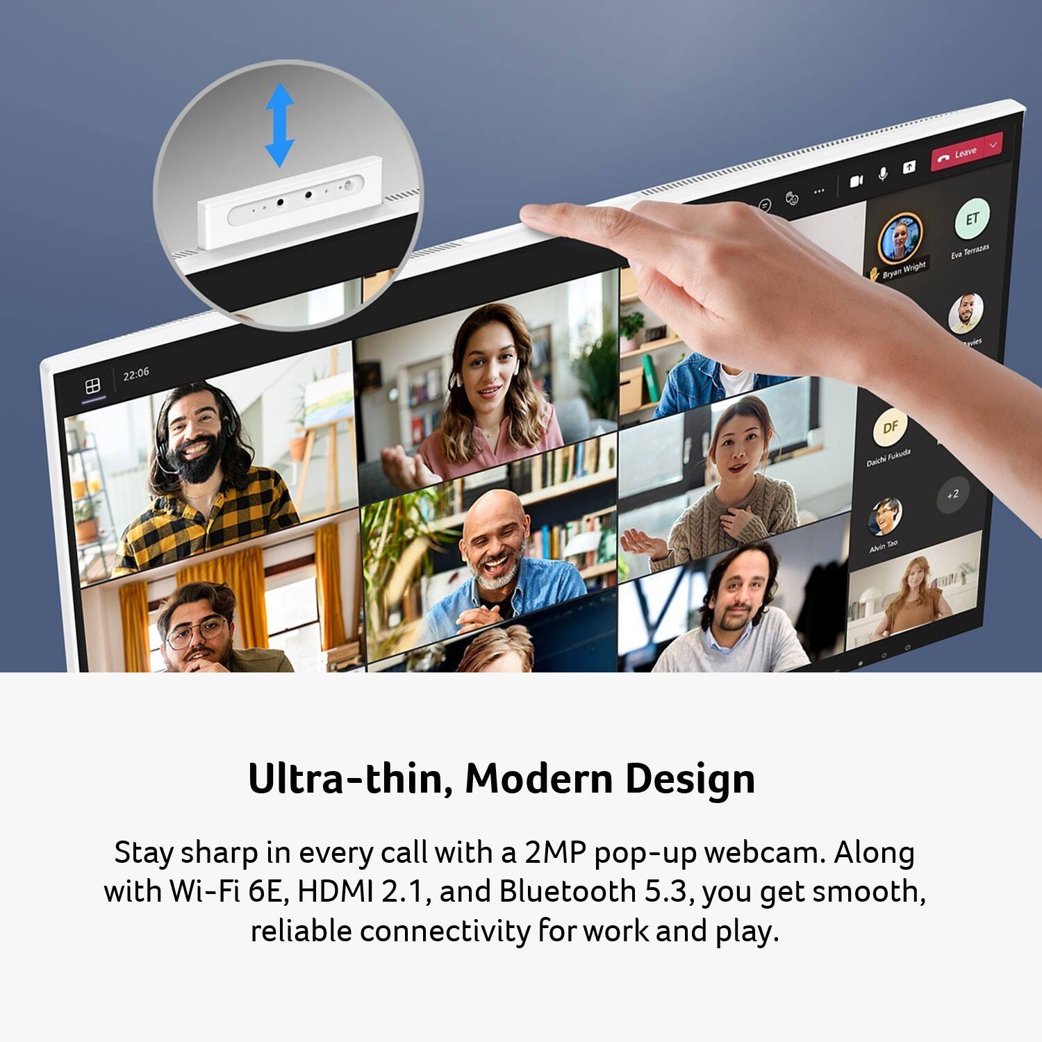Ultra-thin, Modern Design

Stay sharp in every call with a 2MP pop-up webcam. Along with Wi-Fi 6E, HDMI 2.1, and Bluetooth 5.3, you get smooth, reliable connectivity for work and play.