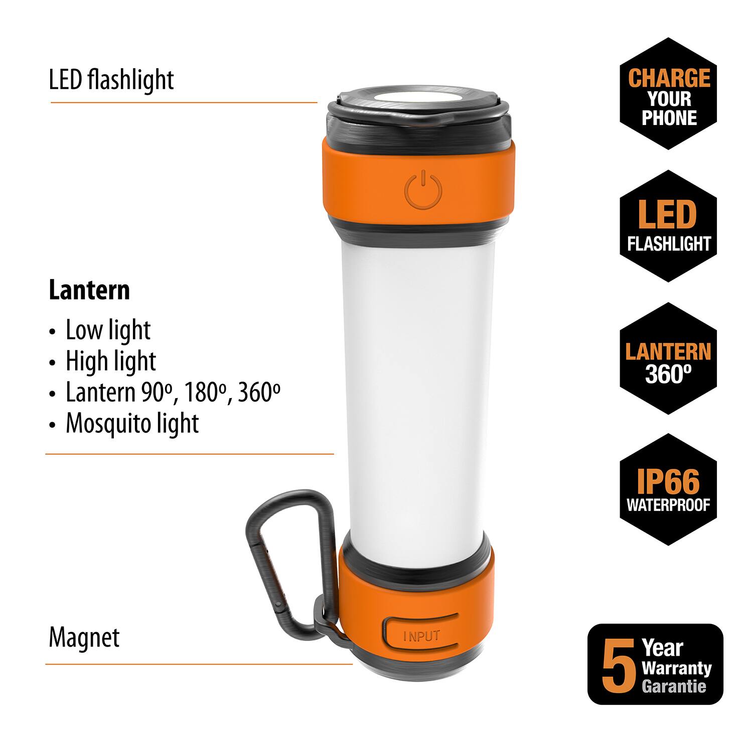 LED flashlight

Lantern
- Low light
- High light
- Lantern 90°, 180°, 360°
- Mosquito light

Magnet

CHARGE YOUR PHONE

LED FLASHLIGHT

LANTERN 360°

IP66 WATERPROOF

5 Year Warranty Garantie
